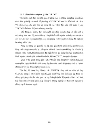 101
3.3.3. Đối với các nhà quản lý của TĐKTNN
Với vai trò lãnh đạo, các nhà quản lý cũng phải có những giải pháp hoàn thiện
cách thức quản lý của mình để phù hợp với TĐKTNN sau khi tiến hành cải cách.
Với những hạn chế còn tồn tại trong bộ máy lãnh đạo, các nhà quản lý của
TĐKTNN cần hoàn thiện theo hƣớng sau đây:
- Chủ động đổi mới tƣ duy, cách nghĩ, cách làm cho phù hợp với nền kinh tế
thị trƣờng hiện nay. Bộ phận nhân sự cần phải cất nhắc nguồn nhân lực trẻ, có lối tƣ
duy mới, tạo một phong cách làm việc năng động và hiệu quả hơn trong đội ngũ cán
bộ, công, nhân viên.
- Nâng cao năng lực quản lý của bộ máy quản lý tài chính trong các tập đoàn
bằng cách: tăng cƣờng đào tạo, nâng cao trình độ chuyên môn không chỉ về quản lý
mà còn về tài chính, hình thành một đội ngũ chuyên gia trong lĩnh vực tài chính tiến
hành nghiên cứu các giải pháp nhằm hoàn thiện CCQLTC trong các tập đoàn.
- Quản lý tài chính trong các TĐKTNN cần phải từng bƣớc vi tính hoá, đẩy
mạnh phân cấp quản lý tài chính trong tập đoàn trên cơ sở tăng cƣờng tính tự chủ tài
chính đối với các doanh nghiệp thành viên.
Tóm lại, dù muốn hay không, các TĐKTNN cũng phải tự nhìn lại rằng
CCQLTC cũng có nhiều điểm hạn chế, gây cản trở sự phát triển của tập đoàn. Để
những giải pháp trên đạt hiệu quả, các tập đoàn phải chủ động đổi mới cơ chế, phối
hợp với Nhà nƣớc một cách nhịp nhàng và không ngừng học hỏi kinh nghiệm từ
những tập đoàn nƣớc ngoài.
 