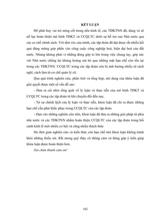 102
KẾT LUẬN
Để phát huy vai trò nòng cốt trong nền kinh tế, các TĐKTNN đã, đang và sẽ
nỗ lực hoàn thiện mô hình TĐKT và CCQLTC dƣới sự hỗ trợ của Nhà nƣớc qua
các cơ chế chính sách. Với tầm vóc của mình, các tập đoàn đã đạt đƣợc rất nhiều kết
quả đáng mừng góp phần vào công cuộc công nghiệp hoá, hiện đại hoá của đất
nƣớc. Nhƣng không phải vì những đóng góp to lớn trong việc chung tay, góp sức
với Nhà nƣớc chống lại khủng hoảng mà bỏ qua những mặt hạn chế còn tồn tại
trong các TĐKTNN. CCQLTC trong các tập đoàn còn bị ảnh hƣởng nhiều từ cách
nghĩ, cách làm từ cơ chế quản lý cũ.
Qua quá trình nghiên cứu, phân tích và tổng hợp, nội dung của khóa luận đã
giải quyết đƣợc một số vấn đề sau:
- Đƣa ra cái nhìn tổng quát về lý luận và thực tiễn của mô hình TĐKT và
CCQLTC trong các tập đoàn từ khi chuyển đổi đến nay.
- Từ sự chênh lệch của lý luận và thực tiễn, khoá luận đã chỉ ra đƣợc những
hạn chế cần phải khắc phục trong CCQLTC của các tập đoàn
- Dựa vào những nghiên cứu trên, khoá luận đã đƣa ra những giải pháp từ phía
nhà nƣớc và các TĐKTNN nhằm hoàn thiện CCQLTC của các tập đoàn trong bối
cảnh kinh tế mới nhiều cơ hội và cũng nhiều thách thức
Do thời gian nghiên cứu và kiến thức còn hạn chế nên khoá luận không tránh
khỏi những thiếu sót. Rất mong quý thày cô thông cảm và đóng góp ý kiến giúp
khóa luận đƣợc hoàn thiện hơn.
Xin chân thành cảm ơn!
 