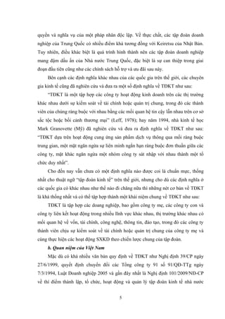 5
quyền và nghĩa vụ của một pháp nhân độc lập. Về thực chất, các tập đoàn doanh
nghiệp của Trung Quốc có nhiều điểm khá tƣơng đồng với Keiretsu của Nhật Bản.
Tuy nhiên, điều khác biệt là quá trình hình thành nên các tập đoàn doanh nghiệp
mang đậm dấu ấn của Nhà nƣớc Trung Quốc, đặc biệt là sự can thiệp trong giai
đoạn đầu tiên cũng nhƣ các chính sách hỗ trợ và ƣu đãi sau này.
Bên cạnh các định nghĩa khác nhau của các quốc gia trên thế giới, các chuyên
gia kinh tế cũng đã nghiên cứu và đƣa ra một số định nghĩa về TĐKT nhƣ sau:
“TĐKT là một tập hợp các công ty hoạt động kinh doanh trên các thị trƣờng
khác nhau dƣới sự kiểm soát về tài chính hoặc quản trị chung, trong đó các thành
viên của chúng ràng buộc với nhau bằng các mối quan hệ tin cậy lẫn nhau trên cơ sở
sắc tộc hoặc bối cảnh thƣơng mại” (Leff, 1978); hay năm 1994, nhà kinh tế học
Mark Granovette (Mỹ) đã nghiên cứu và đƣa ra định nghĩa về TĐKT nhƣ sau:
“TĐKT dựa trên hoạt động cung ứng sản phẩm dịch vụ thông qua mối ràng buộc
trung gian, một mặt ngăn ngừa sự liên minh ngắn hạn ràng buộc đơn thuần giữa các
công ty, mặt khác ngăn ngừa một nhóm công ty sát nhập với nhau thành một tổ
chức duy nhất”.
Cho đến nay vẫn chƣa có một định nghĩa nào đƣợc coi là chuẩn mực, thống
nhất cho thuật ngữ “tập đoàn kinh tế” trên thế giới, nhƣng cho dù các định nghĩa ở
các quốc gia có khác nhau nhƣ thế nào đi chăng nữa thì những nét cơ bản về TĐKT
là khá thống nhất và có thể tập hợp thành một khái niệm chung về TĐKT nhƣ sau:
TĐKT là tập hợp các doang nghiệp, bao gồm công ty mẹ, các công ty con và
công ty liên kết hoạt động trong nhiều lĩnh vực khác nhau, thị trƣờng khác nhau có
mối quan hệ về vốn, tài chính, công nghệ, thông tin, đào tạo, trong đó các công ty
thành viên chịu sự kiểm soát về tài chính hoặc quản trị chung của công ty mẹ và
cùng thực hiện các hoạt động SXKD theo chiến lƣợc chung của tập đoàn.
b. Quan niệm của Việt Nam
Mặc dù có khá nhiều văn bản quy định về TĐKT nhƣ Nghị định 39/CP ngày
27/6/1999, quyết định chuyển đổi các Tổng công ty 91 số 91/QĐ-TTg ngày
7/3/1994, Luật Doanh nghiệp 2005 và gần đây nhất là Nghị định 101/2009/NĐ-CP
về thí điểm thành lập, tổ chức, hoạt động và quản lý tập đoàn kinh tế nhà nƣớc
 