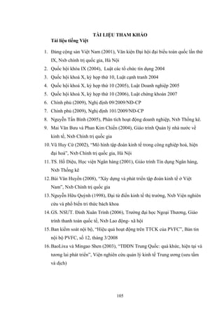 105
TÀI LIỆU THAM KHẢO
Tài liệu tiếng Việt
1. Đảng cộng sản Việt Nam (2001), Văn kiện Đại hội đại biểu toàn quốc lần thứ
IX, Nxb chính trị quốc gia, Hà Nội
2. Quốc hội khóa IX (2004), Luật các tổ chức tín dụng 2004
3. Quốc hội khoá X, kỳ họp thứ 10, Luật cạnh tranh 2004
4. Quốc hội khoá X, kỳ họp thứ 10 (2005), Luật Doanh nghiệp 2005
5. Quốc hội khoá X, kỳ họp thứ 10 (2006), Luật chứng khoán 2007
6. Chính phủ (2009), Nghị định 09/2009/NĐ-CP
7. Chính phủ (2009), Nghị định 101/2009/NĐ-CP
8. Nguyễn Tấn Bình (2005), Phân tích hoạt động doanh nghiệp, Nxb Thống kê.
9. Mai Văn Bƣu và Phan Kim Chiến (2004), Giáo trình Quản lý nhà nƣớc về
kinh tế, Nxb Chính trị quốc gia
10.Vũ Huy Cừ (2002), “Mô hình tập đoàn kinh tế trong công nghiệp hoá, hiện
đại hoá”, Nxb Chính trị quốc gia, Hà Nội
11.TS. Hồ Diệu, Học viện Ngân hàng (2001), Giáo trình Tín dụng Ngân hàng,
Nxb Thống kê
12.Bùi Văn Huyền (2008), “Xây dựng và phát triển tập đoàn kinh tế ở Việt
Nam”, Nxb Chính trị quốc gia
13.Nguyễn Hữu Quỳnh (1998), Đại từ điển kinh tế thị trƣờng, Nxb Viện nghiên
cứu và phổ biến tri thức bách khoa
14.GS. NSƢT. Đinh Xuân Trình (2006), Trƣờng đại học Ngoại Thƣơng, Giáo
trình thanh toán quốc tế, Nxb Lao động- xã hội
15.Ban kiểm soát nội bộ, “Hiệu quả hoạt động trên TTCK của PVFC”, Bản tin
nội bộ PVFC, số 12, tháng 3/2008
16.BaoLixu và Mingao Shen (2003), “TĐDN Trung Quốc: quá khức, hiện tại và
tƣơng lai phát triển”, Viện nghiên cứu quản lý kinh tế Trung ƣơng (sƣu tầm
và dịch)
 