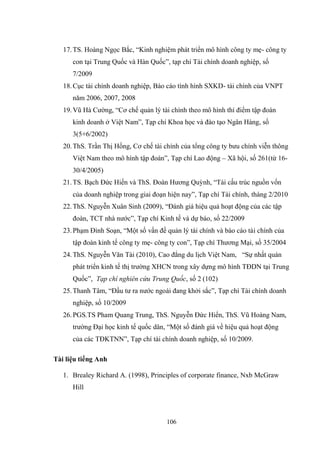 106
17.TS. Hoàng Ngọc Bắc, “Kinh nghiệm phát triển mô hình công ty mẹ- công ty
con tại Trung Quốc và Hàn Quốc”, tạp chí Tài chính doanh nghiệp, số
7/2009
18.Cục tài chính doanh nghiệp, Báo cáo tình hình SXKD- tài chính của VNPT
năm 2006, 2007, 2008
19.Vũ Hà Cƣờng, “Cơ chế quản lý tài chính theo mô hình thí điểm tập đoàn
kinh doanh ở Việt Nam”, Tạp chí Khoa học và đào tạo Ngân Hàng, số
3(5+6/2002)
20.ThS. Trần Thị Hồng, Cơ chế tài chính của tổng công ty bƣu chính viễn thông
Việt Nam theo mô hình tập đoàn”, Tạp chí Lao động – Xã hội, số 261(từ 16-
30/4/2005)
21.TS. Bạch Đức Hiến và ThS. Đoàn Hƣơng Quỳnh, “Tái cấu trúc nguồn vốn
của doanh nghiệp trong giai đoạn hiện nay”, Tạp chí Tài chính, tháng 2/2010
22.ThS. Nguyễn Xuân Sinh (2009), “Đánh giá hiệu quả hoạt động của các tập
đoàn, TCT nhà nƣớc”, Tạp chí Kinh tế và dự báo, số 22/2009
23.Phạm Đình Soạn, “Một số vấn đề quản lý tài chính và báo cáo tài chính của
tập đoàn kinh tế công ty mẹ- công ty con”, Tạp chí Thƣơng Mại, số 35/2004
24.ThS. Nguyễn Văn Tài (2010), Cao đẳng du lịch Việt Nam, “Sự nhất quán
phát triển kinh tế thị trƣờng XHCN trong xây dựng mô hình TĐDN tại Trung
Quốc”, Tạp chí nghiên cứu Trung Quốc, số 2 (102)
25.Thanh Tâm, “Đầu tƣ ra nƣớc ngoài đang khởi sắc”, Tạp chí Tài chính doanh
nghiệp, số 10/2009
26.PGS.TS Pham Quang Trung, ThS. Nguyễn Đức Hiển, ThS. Vũ Hoàng Nam,
trƣờng Đại học kinh tế quốc dân, “Một số đánh giá về hiệu quả hoạt động
của các TĐKTNN”, Tạp chí tài chính doanh nghiệp, số 10/2009.
Tài liệu tiếng Anh
1. Brealey Richard A. (1998), Principles of corporate finance, Nxb McGraw
Hill
 