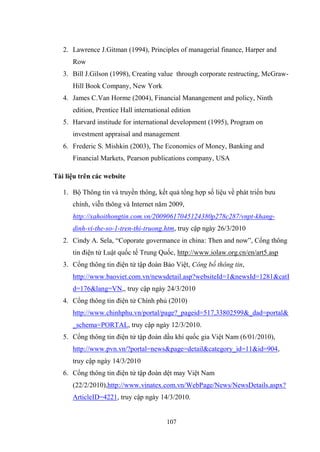 107
2. Lawrence J.Gitman (1994), Principles of managerial finance, Harper and
Row
3. Bill J.Gilson (1998), Creating value through corporate restructing, McGraw-
Hill Book Company, New York
4. James C.Van Horme (2004), Financial Manangement and policy, Ninth
edition, Prentice Hall international edition
5. Harvard institude for international development (1995), Program on
investment appraisal and management
6. Frederic S. Mishkin (2003), The Economics of Money, Banking and
Financial Markets, Pearson publications company, USA
Tài liệu trên các website
1. Bộ Thông tin và truyền thông, kết quả tổng hợp số liệu về phát triển bƣu
chính, viễn thông và Internet năm 2009,
http://xahoithongtin.com.vn/20090617045124380p278c287/vnpt-khang-
dinh-vi-the-so-1-tren-thi-truong.htm, truy cập ngày 26/3/2010
2. Cindy A. Sela, “Coporate govermance in china: Then and now”, Cổng thông
tin điện tử Luật quốc tế Trung Quốc, http://www.iolaw.org.cn/en/art5.asp
3. Cổng thông tin điện tử tập đoàn Bảo Việt, Công bố thông tin,
http://www.baoviet.com.vn/newsdetail.asp?websiteId=1&newsId=1281&catI
d=176&lang=VN,, truy cập ngày 24/3/2010
4. Cổng thông tin điện tử Chính phủ (2010)
http://www.chinhphu.vn/portal/page?_pageid=517,33802599&_dad=portal&
_schema=PORTAL, truy cập ngày 12/3/2010.
5. Cổng thông tin điện tử tập đoàn dầu khí quốc gia Việt Nam (6/01/2010),
http://www.pvn.vn/?portal=news&page=detail&category_id=11&id=904,
truy cập ngày 14/3/2010
6. Cổng thông tin điện tử tập đoàn dệt may Việt Nam
(22/2/2010),http://www.vinatex.com.vn/WebPage/News/NewsDetails.aspx?
ArticleID=4221, truy cập ngày 14/3/2010.
 