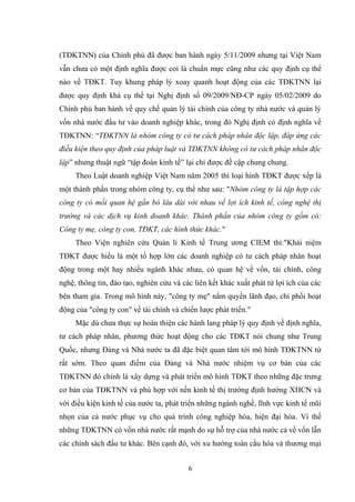 6
(TĐKTNN) của Chính phủ đã đƣợc ban hành ngày 5/11/2009 nhƣng tại Việt Nam
vẫn chƣa có một định nghĩa đƣợc coi là chuẩn mực cũng nhƣ các quy định cụ thể
nào về TĐKT. Tuy khung pháp lý xoay quanh hoạt động của các TĐKTNN lại
đƣợc quy định khá cụ thể tại Nghị định số 09/2009/NĐ-CP ngày 05/02/2009 do
Chính phủ ban hành về quy chế quản lý tài chính của công ty nhà nƣớc và quản lý
vốn nhà nƣớc đầu tƣ vào doanh nghiệp khác, trong đó Nghị định có định nghĩa về
TĐKTNN: “TĐKTNN là nhóm công ty có tư cách pháp nhân độc lập, đáp ứng các
điều kiện theo quy định của pháp luật và TĐKTNN không có tư cách pháp nhân độc
lập” nhƣng thuật ngữ “tập đoàn kinh tế” lại chỉ đƣợc đề cập chung chung.
Theo Luật doanh nghiệp Việt Nam năm 2005 thì loại hình TĐKT đƣợc xếp là
một thành phần trong nhóm công ty, cụ thể nhƣ sau: "Nhóm công ty là tập hợp các
công ty có mối quan hệ gắn bó lâu dài với nhau về lợi ích kinh tế, công nghệ thị
trường và các dịch vụ kinh doanh khác. Thành phần của nhóm công ty gồm có:
Công ty mẹ, công ty con, TĐKT, các hình thức khác."
Theo Viện nghiên cứu Quản lí Kinh tế Trung ƣơng CIEM thì:"Khái niệm
TĐKT đƣợc hiểu là một tổ hợp lớn các doanh nghiệp có tƣ cách pháp nhân hoạt
động trong một hay nhiều ngành khác nhau, có quan hệ về vốn, tài chính, công
nghệ, thông tin, đào tạo, nghiên cứu và các liên kết khác xuất phát từ lợi ích của các
bên tham gia. Trong mô hình này, "công ty mẹ" nắm quyền lãnh đạo, chi phối hoạt
động của "công ty con" về tài chính và chiến lƣợc phát triển."
Mặc dù chƣa thực sự hoàn thiện các hành lang pháp lý quy định về định nghĩa,
tƣ cách pháp nhân, phƣơng thức hoạt động cho các TĐKT nói chung nhƣ Trung
Quốc, nhƣng Đảng và Nhà nƣớc ta đã đặc biệt quan tâm tới mô hình TĐKTNN từ
rất sớm. Theo quan điểm của Đảng và Nhà nƣớc nhiệm vụ cơ bản của các
TĐKTNN đó chính là xây dựng và phát triển mô hình TĐKT theo những đặc trƣng
cơ bản của TĐKTNN và phù hợp với nền kinh tế thị trƣờng định hƣớng XHCN và
với điều kiện kinh tế của nƣớc ta, phát triển những ngành nghề, lĩnh vực kinh tế mũi
nhọn của cả nƣớc phục vụ cho quá trình công nghiệp hóa, hiện đại hóa. Vì thế
những TĐKTNN có vốn nhà nƣớc rất mạnh do sự hỗ trợ của nhà nƣớc cả về vốn lẫn
các chính sách đầu tƣ khác. Bên cạnh đó, với xu hƣớng toàn cầu hóa và thƣơng mại
 