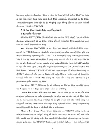 7
hóa đang ngày càng lan rộng, Đảng ta cũng rất khuyến khích những TĐKT tƣ nhân
có vốn trong nƣớc hoặc nƣớc ngoài hoạt động bằng nhiều chính sách ƣu đãi khác.
Trong nội dung của khóa luận tác giả xin phép đƣợc đề cập đến các tập đoàn kinh tế
nhà nƣớc (viết tắt là TĐKTNN).
1.1.2 Đặc điểm của tập đoàn kinh tế nhà nước.
a. Đặc điểm về quy mô
Khi đã gọi là TĐKTNN thì có thể nói nôm na rằng đó là một tổ chức có sở hữu
nhà nƣớc với quy mô rất lớn không chỉ về vốn, số lƣợng lao động, doanh thu hàng
năm mà còn về phạm vi hoạt động.
Vốn: Vốn của TĐKTNN là rất lớn, đƣợc huy động từ nhiều kênh khác nhau,
qua đó các TĐKT tham gia vào nhiều kênh đầu tƣ khác nhau tạo một dòng vốn lƣu
chuyển lớn trong thị trƣờng vốn… Các TĐKT thƣờng huy động từ hai nguồn chính:
Một là tích lũy từ nội bộ nền kinh tế trong nƣớc mà chủ yếu là từ nhà nƣớc; Hai là
thu hút vốn đầu tƣ nƣớc ngoài qua các kênh hỗ trợ phát triển chính thức (ODA), đầu
tƣ trực tiếp nƣớc ngoài (FDI), đầu tƣ gián tiếp nƣớc ngoài (FPI), hợp đồng hợp tác
kinh doanh… Những TĐKTNN tại Việt nam đƣợc chuyển đổi từ các Tổng công ty
(TCT) 91 cũ, có số vốn chủ yếu là của nhà nƣớc. Đến nay mặc dù đã và đang tiến
hành cổ phần hóa các TĐKTNN nhƣng Nhà nƣớc vẫn là một chủ sở hữu nắm giữ
phần lớn cổ phần của các tập đoàn.
Lao động: TĐKTNN không chỉ có số lƣợng rất lớn lao động mà chất lƣợng
lao động còn rất cao, đƣợc tuyển chọn và đào tạo kĩ lƣỡng.
Doanh thu: Nhƣ đã nói ở trên các TĐKTNN có tiềm lực rất lớn về vốn, nhờ
đó mà có thể đầu tƣ sản xuất, kinh doanh, mở rộng quy mô sản xuất và thâm nhập
các thị trƣờng mới, tận dụng đƣợc lợi thế chi phí về quy mô nên có thể nâng cao
năng suất lao động từ đó doanh thu tăng trƣởng một cách nhanh chóng và đạt những
con số khổng lồ thu đƣợc từ các kênh đầu tƣ khác nhau.
Phạm vi hoạt động: Phạm vi hoạt động của các TĐKTNN không chỉ trong
nƣớc mà còn trên toàn thế giới bằng rất nhiều hình thức khác nhau, phổ biến nhất
hiện nay là mua lại và sáp nhập, liên doanh, liên kết thành các công ty xuyên quốc
gia, đa quốc gia… Các TĐKTNN hoạt động trên toàn bộ phạm vi lãnh thổ của Việt
 