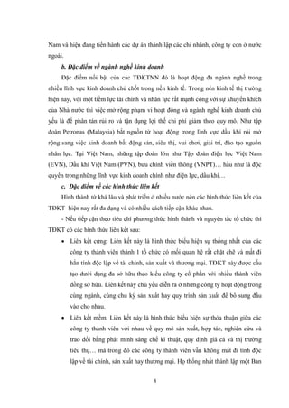 8
Nam và hiện đang tiến hành các dự án thành lập các chi nhánh, công ty con ở nƣớc
ngoài.
b. Đặc điểm về ngành nghề kinh doanh
Đặc điểm nổi bật của các TĐKTNN đó là hoạt động đa ngành nghề trong
nhiều lĩnh vực kinh doanh chủ chốt trong nền kinh tế. Trong nền kinh tế thị trƣờng
hiện nay, với một tiềm lực tài chính và nhân lực rất mạnh cộng với sự khuyến khích
của Nhà nƣớc thì việc mở rộng phạm vi hoạt động và ngành nghề kinh doanh chủ
yếu là để phân tán rủi ro và tận dụng lợi thế chi phí giảm theo quy mô. Nhƣ tập
đoàn Petronas (Malaysia) bắt nguồn từ hoạt động trong lĩnh vực dầu khí rồi mở
rộng sang việc kinh doanh bất động sản, siêu thị, vui chơi, giải trí, đào tạo nguồn
nhân lực. Tại Việt Nam, những tập đoàn lớn nhƣ Tập đoàn điện lực Việt Nam
(EVN), Dầu khí Việt Nam (PVN), bƣu chính viễn thông (VNPT)… hầu nhƣ là độc
quyền trong những lĩnh vực kinh doanh chính nhƣ điện lực, dầu khí…
c. Đặc điểm về các hình thức liên kết
Hình thành từ khá lâu và phát triển ở nhiều nƣớc nên các hình thức liên kết của
TĐKT hiện nay rất đa dạng và có nhiều cách tiếp cận khác nhau.
- Nếu tiếp cận theo tiêu chí phƣơng thức hình thành và nguyên tắc tổ chức thì
TĐKT có các hình thức liên kết sau:
 Liên kết cứng: Liên kết này là hình thức biểu hiện sự thống nhất của các
công ty thành viên thành 1 tổ chức có mối quan hệ rất chặt chẽ và mất đi
hẳn tính độc lập về tài chính, sản xuất và thƣơng mại. TĐKT này đƣợc cấu
tạo dƣới dạng đa sở hữu theo kiểu công ty cổ phần với nhiều thành viên
đồng sở hữu. Liên kết này chủ yếu diễn ra ở những công ty hoạt động trong
cùng ngành, cùng chu kỳ sản xuất hay quy trình sản xuất để bổ sung đầu
vào cho nhau.
 Liên kết mềm: Liên kết này là hình thức biểu hiện sự thỏa thuận giữa các
công ty thành viên với nhau về quy mô sản xuất, hợp tác, nghiên cứu và
trao đổi bằng phát minh sáng chế kĩ thuật, quy định giá cả và thị trƣờng
tiêu thụ… mà trong đó các công ty thành viên vẫn không mất đi tính độc
lập về tài chính, sản xuất hay thƣơng mại. Họ thống nhất thành lập một Ban
 