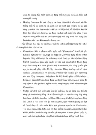 9
quản trị chung điều hành các hoạt động phối hợp của tập đoàn theo một
đƣờng lối chung.
 Holding Company: Là một công ty mẹ đƣợc hình thành trên cơ sở xác lập
thống nhất về tài chính và sự kiểm soát tài chính của công ty mẹ do các
công ty thành viên thỏa thuận và kí kết các hiệp định về tài chính. Đây là
hình thức tổng hợp đƣợc hai ƣu điểm của hai hình thức trên: công ty mẹ
chặt chẽ trong kiểm soát tài chính nhƣng lại nới lỏng kiểm soát trong các
hoạt động sản xuất, kinh doanh, thƣơng mại.
- Nếu tiếp cận theo tiêu chí nguồn gốc xuât xứ và tính chất đặc trƣng thì TĐKT
có những hình thức liên kết sau:
 Consortium: Xét về phƣơng diện ngôn ngữ, “Consortium” là một từ gốc
Latin có nghĩa là “đối tác, hiệp hội hoặc hội”, đƣợc sử dụng để chỉ sự tập
hợp của 2 hay nhiều thực thể nhằm mục đích tham gia vào một hoạt động
SXKD chung hoặc đóng góp nguồn lực vào quá trình SXKD để đạt đƣợc
mục tiêu chung. Khi tham gia vào một Consortium, các công ty vẫn giữ
nguyên tƣ cách pháp nhân độc lập của mình. Thông thƣờng, vai trò kiểm
soát của Consortium đối với các công ty thành viên chủ yếu giới hạn trong
các hoạt động chung của cả tập đoàn, đặc biệt là việc phân phối lợi nhuận.
Sự ra đời của một Consortium đƣợc xác lập trên cơ sở hợp đồng, trong đó
quy định rõ các quyền và nghĩa vụ của từng công ty thành viên tham gia
Consortium.
 Cartel: Cartel là một nhóm các nhà sản xuất độc lập có cùng mục đích là
tăng lợi nhuận chung bằng cách kiểm soát giá cả, hạn chế cung ứng hàng
hoá, hoặc các biện pháp hạn chế khác. Đặc trƣng tiêu biểu trong hoạt động
của Cartel là việc kiểm soát giá bán hàng hoá, dịch vụ nhƣng cũng có một
số Cartel đƣợc tổ chức nhằm kiểm soát giá mua nguyên vật liệu đầu vào.
Tại nhiều nƣớc, mặc dù bị cấm bởi luật chống phá giá (Antitrust law); tuy
nhiên, nhiều Cartel vẫn tiếp tục tồn tại trên phạm vi quốc gia và quốc tế,
dƣới hình thức ngầm hoặc công khai, chính thức hoặc không chính thức.
 