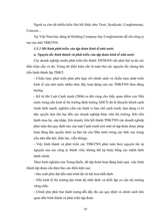 10
Ngoài ra còn rất nhiều kiểu liên kết khác nhƣ Trust, Syndicate, Conglomerate,
Concern…
Tại Việt Nam hay dùng từ Holding Company hay Conglomerate để chỉ công ty
mẹ của một TĐKTNN.
1.1.3 Mô hình phát triển của tập đoàn kinh tế nhà nước
a. Nguyên tắc hình thành và phát triển của tập đoàn kinh tế nhà nước
Các doanh nghiệp muốn phát triển lên thành TĐTKNN cần phải hội tụ đủ các
điều kiện cần và đủ. Trong đó điều kiện cần là tuân thủ các nguyên tắc chung khi
tiến hành thành lập TĐKT:
- Chiến lƣợc phát triển phải phù hợp với chính sách và chiến lƣợc phát triển
kinh tế của nhà nƣớc nhằm thúc đẩy hoạt động của các TĐKTNN theo đúng
hƣớng.
- Kể từ khi Luật Cạnh tranh (2004) ra đời càng cho thấy quan điểm của Nhà
nƣớc trong nền kinh tế thị trƣờng định hƣớng XHCN đó là khuyến khích cạnh
tranh lành mạnh, nghiêm cấm các hành vi hạn chế cạnh tranh, lạm dụng vị trí
độc quyền làm tổn hại đến các doanh nghiệp khác trên thị trƣờng. Khi tiến
hành mua lại, sáp nhập, liên doanh, liên kết thành TĐKTNN các doanh nghiệp
phải tuân thủ quy định này của luật Cạnh tranh (trừ một số tập đoàn đƣợc phép
hoạt động độc quyền dƣới sự bảo hộ của Nhà nƣớc trong các lĩnh vực trọng
yếu nhƣ dầu khí, điện lực, viễn thông).
- Việc hình thành và phát triển các TĐKTNN phải tuân theo nguyên tắc tự
nguyện của các công ty thành viên, không thể ép buộc bằng các mệnh lệnh
hành chính.
Theo kinh nghiệm của Trung Quốc, để tập đoàn hoạt động hiệu quả, việc hình
thành tập đoàn cần đảm bảo các điều kiện sau:
- Sản xuất phải đạt đến một trình độ xã hội hoá nhất định.
- Nền kinh tế thị trƣờng đạt trình độ nhất định và thiết lập cơ cấu thị trƣờng
vững chắc.
- Chính phủ phải ban hành tƣơng đối đầy đủ các quy định và chính sách liên
quan đến hình thành và phát triển tập đoàn.
 