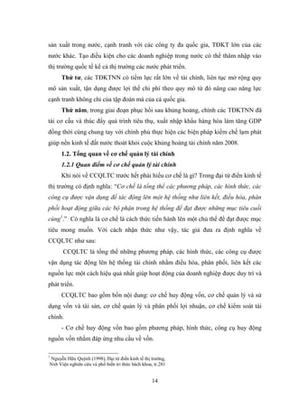 14
sản xuất trong nƣớc, cạnh tranh với các công ty đa quốc gia, TĐKT lớn của các
nƣớc khác. Tạo điều kiện cho các doanh nghiệp trong nƣớc có thể thâm nhập vào
thị trƣờng quốc tế kể cả thị trƣờng các nƣớc phát triển.
Thứ tƣ, các TĐKTNN có tiềm lực rất lớn về tài chính, liên tục mở rộng quy
mô sản xuất, tận dụng đƣợc lợi thế chi phí theo quy mô từ đó nâng cao năng lực
cạnh tranh không chỉ của tập đoàn mà của cả quốc gia.
Thứ năm, trong giai đoạn phục hồi sau khủng hoảng, chính các TĐKTNN đã
tái cơ cấu và thúc đẩy quá trình tiêu thụ, xuất nhập khẩu hàng hóa làm tăng GDP
đồng thời cùng chung tay với chính phủ thực hiện các biện pháp kiềm chế lạm phát
giúp nền kinh tế đất nƣớc thoát khỏi cuộc khủng hoảng tài chính năm 2008.
1.2. Tổng quan về cơ chế quản lý tài chính
1.2.1 Quan điểm về cơ chế quản lý tài chính
Khi nói về CCQLTC trƣớc hết phải hiểu cơ chế là gì? Trong đại từ điển kinh tế
thị trƣờng có định nghĩa: “Cơ chế là tổng thể các phương pháp, các hình thức, các
công cụ được vận dụng để tác động lên một hệ thống như liên kết, điều hòa, phân
phối hoạt động giữa các bộ phận trong hệ thống để đạt được những mục tiêu cuối
cùng1
.” Có nghĩa là cơ chế là cách thức tiến hành lên một chủ thể để đạt đƣợc mục
tiêu mong muốn. Với cách nhận thức nhƣ vậy, tác giả đƣa ra định nghĩa về
CCQLTC nhƣ sau:
CCQLTC là tổng thể những phƣơng pháp, các hình thức, các công cụ đƣợc
vận dụng tác động lên hệ thống tài chính nhằm điều hòa, phân phối, liên kết các
nguồn lực một cách hiệu quả nhất giúp hoạt động của doanh nghiệp đƣợc duy trì và
phát triển.
CCQLTC bao gồm bốn nội dung: cơ chế huy động vốn, cơ chế quản lý và sử
dụng vốn và tài sản, cơ chế quản lý và phân phối lợi nhuận, cơ chế kiểm soát tài
chính.
- Cơ chế huy động vốn bao gồm phƣơng pháp, hình thức, công cụ huy động
nguồn vốn nhằm đáp ứng nhu cầu về vốn.
1
Nguyễn Hữu Quỳnh (1998), Đại từ điển kinh tế thị trƣờng,
Nxb Viện nghiên cứu và phổ biến tri thức bách khoa, tr.281
 