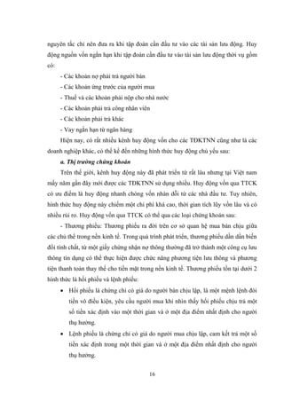 16
nguyên tắc chỉ nên đƣa ra khi tập đoàn cần đầu tƣ vào các tài sản lƣu động. Huy
động nguồn vốn ngắn hạn khi tập đoàn cần đầu tƣ vào tài sản lƣu động thời vụ gồm
có:
- Các khoản nợ phải trả ngƣời bán
- Các khoản ứng trƣớc của ngƣời mua
- Thuế và các khoản phải nộp cho nhà nƣớc
- Các khoản phải trả công nhân viên
- Các khoản phải trả khác
- Vay ngắn hạn từ ngân hàng
Hiện nay, có rất nhiều kênh huy động vốn cho các TĐKTNN cũng nhƣ là các
doanh nghiệp khác, có thể kể đến những hình thức huy động chủ yếu sau:
a. Thị trường chứng khoán
Trên thế giới, kênh huy động này đã phát triển từ rất lâu nhƣng tại Việt nam
mấy năm gần đây mới đƣợc các TĐKTNN sử dụng nhiều. Huy động vốn qua TTCK
có ƣu điểm là huy động nhanh chóng vốn nhàn dỗi từ các nhà đầu tƣ. Tuy nhiên,
hình thức huy động này chiếm một chi phí khá cao, thời gian tích lũy vốn lâu và có
nhiều rủi ro. Huy động vốn qua TTCK có thể qua các loại chứng khoán sau:
- Thƣơng phiếu: Thƣơng phiếu ra đời trên cơ sở quan hệ mua bán chịu giữa
các chủ thể trong nền kinh tế. Trong quá trình phát triển, thƣơng phiếu dần dần biến
đổi tính chất, từ một giấy chứng nhận nợ thông thƣờng đã trở thành một công cụ lƣu
thông tín dụng có thể thực hiện đƣợc chức năng phƣơng tiện lƣu thông và phƣơng
tiện thanh toán thay thế cho tiền mặt trong nền kinh tế. Thƣơng phiếu tồn tại dƣới 2
hình thức là hối phiếu và lệnh phiếu:
 Hối phiếu là chứng chỉ có giá do ngƣời bán chịu lập, là một mệnh lệnh đòi
tiền vô điều kiện, yêu cầu ngƣời mua khi nhìn thấy hối phiếu chịu trả một
số tiền xác định vào một thời gian và ở một địa điểm nhất định cho ngƣời
thụ hƣởng.
 Lệnh phiếu là chứng chỉ có giá do ngƣời mua chịu lập, cam kết trả một số
tiền xác định trong một thời gian và ở một địa điểm nhất định cho ngƣời
thụ hƣởng.
 