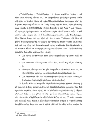 17
- Trái phiếu công ty: Trái phiếu công ty là công cụ nợ dài hạn do công ty phát
hành nhằm huy động vốn dài hạn. Trên trái phiếu bao giờ cũng có ghi một số tiền
nhất định, gọi là mệnh giá của trái phiếu. Mệnh giá nói chung (face or par value) tức
là giá trị đƣợc công bố của tài sản. Trong trƣờng hợp trái phiếu, mệnh giá thƣờng
đƣợc công bố là 1.000USD hoặc 100.000 đồng nhƣ ở Việt Nam. Ngoài việc công
bố mệnh giá, ngƣời phát hành trái phiếu còn công bố lãi suất của trái phiếu. Lãi suất
của trái phiếu (coupon rate) tức là lãi suất mà ngƣời mua trái phiếu đƣợc hƣởng, nó
bằng lãi đƣợc hƣởng chia cho mệnh giá của trái phiếu. Thông qua phát hành trái
phiếu, doanh nghiệp có thể vay đƣợc từ thị trƣờng một khoản vốn khá lớn. Nhờ đó
tình hình hoạt động kinh doanh của doanh nghiệp sẽ cãi thiện đáng kể, tập đoàn sẽ
có thêm tiền để đầu tƣ, mở rộng hoạt động sản suất kinh doanh. Có rất nhiều loại
trái phiếu, đƣợc phân loại theo nhiều căn cứ:
 Căn cứ vào thứ tự ƣu tiên thanh toán: Trái phiếu cao cấp và trái phiếu thứ
cấp
 Căn cứ theo lãi suất coupon: lãi suất cố định, lãi suất thay đổi, lãi suất bằng
0.
 Liên quan đến việc hoàn trả gốc: trái phiếu có thể thu hồi trƣớc hạn, trái
phiế có thể bán trƣớc hạn cho nhà phát hành, trái phiếu chuyển đổi.
 Căn cứ theo tính chất đảm bảo: Bond (loại trái phiếu có tài sản đảm bảo) và
Denbenture (loại trái phiếu không có tài sản đảm bảo)
- Cổ phiếu: Khác với trái phiếu, cổ phiếu là chứng nhận góp vốn vào công ty
cổ phần. Nó là chứng khoán vốn, trong khi trái phiếu là chứng khoán nợ. Theo định
nghĩa của pháp luật doanh nghiệp thì: Cổ phiếu là chứng chỉ do công ty cổ phần
phát hành hoặc bút toán ghi sổ xác nhận quyền sở hữu một hoặc một số cổ phần
của công ty đó2
. Cổ phiếu có thể ghi tên hoặc không ghi tên. Cổ phiếu còn đƣợc
chia thành cổ phiếu ƣu đãi và cổ phiếu phổ thông hay còn gọi là cổ phiếu thƣờng.
Cổ phiếu thƣờng đƣợc xem nhƣ là loại cổ phiếu có thu nhập không cố định. Cổ
2
Quốc hội khoá X,
Luật doanh nghiệp 2005, điều 85
 