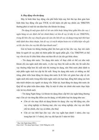 19
b. Huy động vốn tín dụng
Đây là hình thức huy động vốn phổ biến hiện nay bởi thủ tục đơn giản hơn
hình thức huy động vốn qua TTCK và tiết kiệm chi phí tuy nhiên các TĐKTNN
thƣờng phải có một tài sản đảm bảo cho khoản tín dụng.
Tín dụng là một giao dịch về tài sản (tiền hoặc hàng hóa) giữa bên cho vay (
ngân hàng và các định chế tài chính khác) và bên đi vay (ở đây là các TĐKTNN),
trong đó bên cho vay chuyển giao tài sản cho bên đi vay sử dụng trong một thời hạn
nhất định theo thỏa thuận, bên đi vay có trách nhiệm hoàn trả vô điều kiện vốn gốc
và lãi cho bên cho vay khi đến hạn thanh toán3
.
Giá trị hoàn trả thông thƣờng phải lớn hơn giá trị lúc cho vay, hay nói cách
khác là ngƣời đi vay phải trả thêm phần lãi ngoài phần gốc. Các TĐKTNN có thể
vay vốn từ các tổ chức khác nhau mà theo đó có các tên gọi khác nhau:
- Tín dụng nhà nƣớc: Tín dụng nhà nƣớc về thực chất có thể coi nhƣ một
khoản chi của ngân sách nhà nƣớc, vì cho vay theo lãi suất ƣu đãi, tức lãi suất cho
vay thƣờng thấp hơn lãi suất trên thị trƣờng tín dụng, nên Nhà nƣớc phải dành ra
một phần ngân sách trợ cấp bù lãi suất. Song tín dụng nhà nƣớc có những ƣu thế
riêng, phát triển hoạt động tín dụng nhà nƣớc là đi liền với giảm bao cấp về chi
ngân sách nhà nƣớc trong điều kiện ngân sách còn hạn hẹp, đồng thời nâng cao hơn
nữa trách nhiệm của ngƣời sử dụng vốn. Hiện tại, hoạt động tín dụng nhà nƣớc do
Quỹ hỗ trợ phát triển đảm nhận. Đây là một tổ chức tài chính nhà nƣớc thực hiện
việc tài trợ chính sách.
- Tín dụng Ngân hàng: Là khoản tín dụng đƣợc cấp bởi các ngân hàng thƣơng
mại. Căn cứ vào từng đặc điểm của tín dụng, có thể phân loại tín dụng nhƣ sau:
 Căn cứ vào mục đích sử dụng khoản tín dụng: cho vay bất động sản, cho
vay công nghiệp và thƣơng mại, cho vay nông nghiệp, cho vay các định
chế tài chính, cho vay cá nhân, cho thuê
 Căn cứ vào thời hạn cho vay: cho vay ngắn hạn (dƣới 1 năm), cho vay
trung hạn (từ 1-5 năm), cho vay dài hạn (từ 5 năm trở lên)
3
Học viện Ngân hàng (2001),
Giáo trình “Tín dụng Ngân hàng”, Nxb Thống kê, tr.20
 