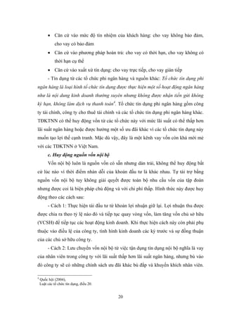 20
 Căn cứ vào mức độ tín nhiệm của khách hàng: cho vay không bảo đảm,
cho vay có bảo đảm
 Căn cứ vào phƣơng pháp hoàn trả: cho vay có thời hạn, cho vay không có
thời hạn cụ thể
 Căn cứ vào xuất xứ tín dụng: cho vay trực tiếp, cho vay gián tiếp
- Tín dụng từ các tổ chức phi ngân hàng và nguồn khác: Tổ chức tín dụng phi
ngân hàng là loại hình tổ chức tín dụng được thực hiện một số hoạt động ngân hàng
như là nội dung kinh doanh thường xuyên nhưng không được nhận tiền gửi không
kỳ hạn, không làm dịch vụ thanh toán4
. Tổ chức tín dụng phi ngân hàng gồm công
ty tài chính, công ty cho thuê tài chính và các tổ chức tín dụng phi ngân hàng khác.
TĐKTNN có thể huy động vốn từ các tổ chức này với mức lãi suất có thể thấp hơn
lãi suất ngân hàng hoặc đƣợc hƣởng một số ƣu đãi khác vì các tổ chức tín dụng này
muốn tạo lợi thế cạnh tranh. Mặc dù vậy, đây là một kênh vay vốn còn khá mới mẻ
với các TĐKTNN ở Việt Nam.
c. Huy động nguồn vốn nội bộ
Vốn nội bộ luôn là nguồn vốn có sẵn nhƣng dàn trải, không thể huy động bất
cứ lúc nào vì thời điểm nhàn dỗi của khoản đầu tƣ là khác nhau. Tự tài trợ bằng
nguồn vốn nội bộ tuy không giải quyết đƣợc toàn bộ nhu cầu vốn của tập đoàn
nhƣng đƣợc coi là biện pháp chủ động và với chi phí thấp. Hình thức này đƣợc huy
động theo các cách sau:
- Cách 1: Thực hiện tái đầu tƣ từ khoản lợi nhuận giữ lại. Lợi nhuận thu đƣợc
đƣợc chia ra theo tỷ lệ nào đó và tiếp tục quay vòng vốn, làm tăng vốn chủ sở hữu
(VCSH) để tiếp tục các hoạt động kinh doanh. Khi thực hiện cách này còn phải phụ
thuộc vào điều lệ của công ty, tình hình kinh doanh các ký trƣớc và sự đồng thuận
của các chủ sở hữu công ty.
- Cách 2: Lƣu chuyển vốn nội bộ từ việc tận dụng tín dụng nội bộ nghĩa là vay
của nhân viên trong công ty với lãi suất thấp hơn lãi suất ngân hàng, nhƣng bù vào
đó công ty sẽ có những chính sách ƣu đãi khác bù đắp và khuyến khích nhân viên.
4
Quốc hội (2004),
Luật các tổ chức tín dụng, điều 20.
 