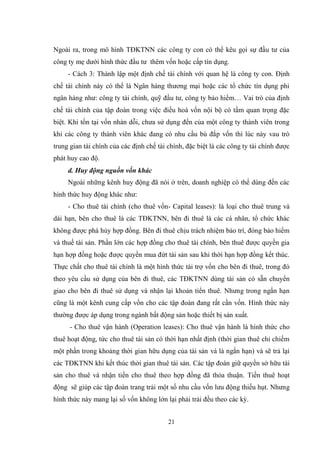 21
Ngoài ra, trong mô hình TĐKTNN các công ty con có thể kêu gọi sự đầu tƣ của
công ty mẹ dƣới hình thức đầu tƣ thêm vốn hoặc cấp tín dụng.
- Cách 3: Thành lập một định chế tài chính với quan hệ là công ty con. Định
chế tài chính này có thể là Ngân hàng thƣơng mại hoặc các tổ chức tín dụng phi
ngân hàng nhƣ: công ty tài chính, quỹ đầu tƣ, công ty bảo hiểm… Vai trò của định
chế tài chính của tập đoàn trong việc điều hoà vốn nội bộ có tầm quan trọng đặc
biệt. Khi tồn tại vốn nhàn dỗi, chƣa sử dụng đến của một công ty thành viên trong
khi các công ty thành viên khác đang có nhu cầu bù đắp vốn thì lúc này vau trò
trung gian tài chính của các định chế tài chính, đặc biệt là các công ty tài chính đƣợc
phát huy cao độ.
d. Huy động nguồn vốn khác
Ngoài những kênh huy động đã nói ở trên, doanh nghiệp có thể dùng đến các
hình thức huy động khác nhƣ:
- Cho thuê tài chính (cho thuê vốn- Capital leases): là loại cho thuê trung và
dài hạn, bên cho thuê là các TĐKTNN, bên đi thuê là các cá nhân, tổ chức khác
không đƣợc phá hủy hợp đồng. Bên đi thuê chịu trách nhiệm bảo trì, đóng bảo hiểm
và thuế tài sản. Phần lớn các hợp đồng cho thuê tài chính, bên thuê đƣợc quyền gia
hạn hợp đồng hoặc đƣợc quyền mua đứt tài sản sau khi thời hạn hợp đồng kết thúc.
Thực chất cho thuê tài chính là một hình thức tài trợ vốn cho bên đi thuê, trong đó
theo yêu cầu sử dụng của bên đi thuê, các TĐKTNN dùng tài sản có sẵn chuyển
giao cho bên đi thuê sử dụng và nhận lại khoản tiển thuê. Nhƣng trong ngắn hạn
cũng là một kênh cung cấp vốn cho các tập đoàn đang rất cần vốn. Hình thức này
thƣờng đƣợc áp dụng trong ngành bất động sản hoặc thiết bị sản xuất.
- Cho thuê vận hành (Operation leases): Cho thuê vận hành là hình thức cho
thuê hoạt động, tức cho thuê tài sản có thời hạn nhất định (thời gian thuê chỉ chiếm
một phần trong khoảng thời gian hữu dụng của tài sản và là ngắn hạn) và sẽ trả lại
các TĐKTNN khi kết thúc thời gian thuê tài sản. Các tập đoàn giữ quyền sở hữu tài
sản cho thuê và nhận tiền cho thuê theo hợp đồng đã thỏa thuận. Tiền thuê hoạt
động sẽ giúp các tập đoàn trang trải một số nhu cầu vốn lƣu động thiếu hụt. Nhƣng
hình thức này mang lại số vốn không lớn lại phải trải đều theo các kỳ.
 
