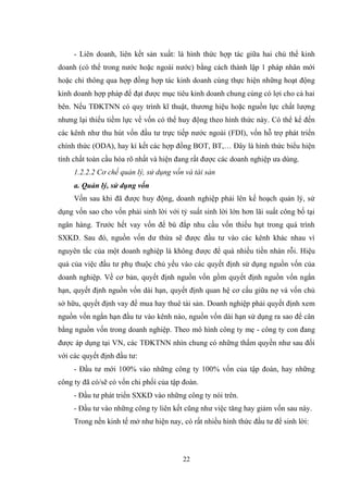 22
- Liên doanh, liên kết sản xuất: là hình thức hợp tác giữa hai chủ thể kinh
doanh (có thể trong nƣớc hoặc ngoài nƣớc) bằng cách thành lập 1 pháp nhân mới
hoặc chỉ thông qua hợp đồng hợp tác kinh doanh cùng thực hiện những hoạt động
kinh doanh hợp pháp để đạt đƣợc mục tiêu kinh doanh chung cùng có lợi cho cả hai
bên. Nếu TĐKTNN có quy trình kĩ thuật, thƣơng hiệu hoặc nguồn lực chất lƣợng
nhƣng lại thiếu tiềm lực về vốn có thể huy động theo hình thức này. Có thể kể đến
các kênh nhƣ thu hút vốn đầu tƣ trực tiếp nƣớc ngoài (FDI), vốn hỗ trợ phát triển
chính thức (ODA), hay kí kết các hợp đồng BOT, BT,… Đây là hình thức biểu hiện
tính chất toàn cầu hóa rõ nhất và hiện đang rất đƣợc các doanh nghiệp ƣa dùng.
1.2.2.2 Cơ chế quản lý, sử dụng vốn và tài sản
a. Quản lý, sử dụng vốn
Vốn sau khi đã đƣợc huy động, doanh nghiệp phải lên kế hoạch quản lý, sử
dụng vốn sao cho vốn phải sinh lời với tỷ suất sinh lời lớn hơn lãi suất công bố tại
ngân hàng. Trƣớc hết vay vốn để bù đắp nhu cầu vốn thiếu hụt trong quá trình
SXKD. Sau đó, nguồn vốn dƣ thừa sẽ đƣợc đầu tƣ vào các kênh khác nhau vì
nguyên tắc của một doanh nghiệp là không đƣợc để quá nhiều tiền nhàn rỗi. Hiệu
quả của việc đầu tƣ phụ thuộc chủ yếu vào các quyết định sử dụng nguồn vốn của
doanh nghiệp. Về cơ bản, quyết định nguồn vốn gồm quyết định nguồn vốn ngắn
hạn, quyết định nguồn vốn dài hạn, quyết định quan hệ cơ cấu giữa nợ và vốn chủ
sở hữu, quyết định vay để mua hay thuê tài sản. Doanh nghiệp phải quyết định xem
nguồn vốn ngắn hạn đầu tƣ vào kênh nào, nguồn vốn dài hạn sử dụng ra sao để cân
bằng nguồn vốn trong doanh nghiệp. Theo mô hình công ty mẹ - công ty con đang
đƣợc áp dụng tại VN, các TĐKTNN nhìn chung có những thẩm quyền nhƣ sau đối
với các quyết định đầu tƣ:
- Đầu tƣ mới 100% vào những công ty 100% vốn của tập đoàn, hay những
công ty đã có/sẽ có vốn chi phối của tập đoàn.
- Đầu tƣ phát triển SXKD vào những công ty nói trên.
- Đầu tƣ vào những công ty liên kết cũng nhƣ việc tăng hay giảm vốn sau này.
Trong nền kinh tế mở nhƣ hiện nay, có rất nhiều hình thức đầu tƣ để sinh lời:
 