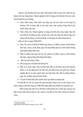 23
- Đầu tƣ vốn để phát triển sản xuất, kinh doanh: Đây là mục tiêu chính từ các
khoản vốn huy động đƣợc. Doanh nghiệp có thể sử dụng vốn để phát triển sản xuất,
kinh doanh theo hai hƣớng:
 Theo chiều rộng: Tiến hành mở rộng quy mô sản xuất và mở rộng thị
trƣờng. Vốn sẽ đƣợc đầu tƣ vào máy móc, nhà xƣởng, trang thiết bị kỹ
thuật, nhân viên mới.
 Theo chiều sâu: Doanh nghiệp sử dụng vốn đổi mới công nghệ, thay thế
các thiết bị cũ bằng các dây chuyền sản xuất mới, hiện đại nhằm nâng cao
năng suất lao động, cải tiến kỹ thuật, từ đó nâng cao chất lƣợng đầu ra.
- Đầu tƣ vốn ra ngoài TĐKTNN5
:
 Góp vốn, mua cổ phần để thành lập công ty cổ phần, công ty trách nhiệm
hữu hạn, công ty hợp danh; góp vốn hợp đồng hợp tác kinh doanh không
hình thành pháp nhân mới;
 Mua cổ phần hoặc góp vốn tại các công ty cổ phần, công ty trách nhiệm
hữu hạn, công ty hợp danh đang hoạt động;
 Mua lại một công ty khác;
 Mua công trái, trái phiếu để hƣởng lãi;
 Đầu tƣ ra nƣớc ngoài: đây là hình thức đầu tƣ rất đƣợc nhà nƣớc khuyến
khích vì có tác động tích cực đến cán cân thanh toán của quốc gia. Doanh
nghiệp đầu tƣ ra nƣớc ngoài dƣới các hình thức nhƣ: đầu tƣ chứng khoán,
góp vốn cổ phần, hợp tác liên doanh…
 Và một số hình thức đầu tƣ khác theo quy định của pháp luật
Cơ chế đầu tƣ vốn xét trong mối quan hệ giữa công ty mẹ và các công ty con,
cháu, công ty liên kết trong các TĐKTNN đƣợc phân loại thành các loại hình sau:
- Đầu tƣ đơn cấp: đây là cơ chế đầu tƣ đơn thuần chỉ có một cấp, công ty mẹ
đầu tƣ trực tiếp xuống công ty con, công ty con đầu tƣ trực tiếp xuống các công ty
cháu…
5
Chính phủ (2009),
Nghị định 09/2009/NĐ-CP, chƣơng 2, mục 1, điều 7
 