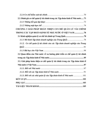 2.2.4 Cơ chế kiểm soát tài chính....................................................................70
2.3. Đánh giá cơ chế quản lý tài chính trong các Tập đoàn kinh tế Nhà nƣớc.....73
2.3.1 Những kết quả đạt được .......................................................................73
2.3.2 Những mặt hạn chế..............................................................................74
CHƢƠNG 3 GIẢI PHÁP HOÀN THIỆN CƠ CHẾ QUẢN LÝ TÀI CHÍNH
TRONG CÁC TẬP ĐOÀN KINH TẾ NHÀ NƢỚC Ở VIỆT NAM .................78
3.1 Kinh nghiệm quản lý cơ chế tài chính tại Trung Quốc....................................78
3.1.1 Mô hình Tập đoàn doanh nghiệp của Trung Quốc..............................78
3.1.2. Cơ chế quản lý tài chính của các Tập đoàn doanh nghiệp của Trung
Quốc ..............................................................................................................81
3.1.3 Bài học cho Việt Nam...........................................................................84
3.2 Quan điểm của Nhà nƣớc về xu hƣớng phát triển cơ chế quản lý tài chính
trong các Tập đoàn kinh tế Nhà nƣớc.....................................................................85
3.3. Giải pháp hoàn thiện cơ chế quản lý tài chính trong các Tập đoàn kinh tế
Nhà nƣớc ở Việt Nam...............................................................................................87
3.3.1. Đối với Nhà nước ................................................................................87
3.3.2. Đối với các Tập đoàn kinh tế Nhà nước..............................................91
3.3.3. Đối với các nhà quản lý của Tập đoàn kinh tế Nhà nước .................101
KẾT LUẬN........................................................................................................102
PHỤ LỤC...........................................................................................................103
TÀI LIỆU THAM KHẢO.................................................................................105
 