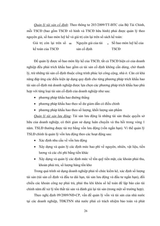 26
Quản lý tài sản cố định: Theo thông tƣ 203/2009/TT-BTC của Bộ Tài Chính,
mỗi TSCĐ (bao gồm TSCĐ vô hình và TSCĐ hữu hình) phải đƣợc quản lý theo
nguyên giá, số hao mòn luỹ kế và giá trị còn lại trên sổ sách kế toán:
Giá trị còn lại trên sổ
kế toán của TSCĐ
= Nguyên giá của tài
sản cố định
- Số hao mòn luỹ kế của
TSCĐ
Để quản lý đƣợc số hao mòn lũy kế của TSCĐ, tất cả TSCĐ hiện có của doanh
nghiệp đều phải trích khấu hao gồm cả tài sản cố định không cần dùng, chờ thanh
lý, trừ những tài sản cố định thuộc công trình phúc lợi công cộng, nhà ở. Căn cứ khả
năng đáp ứng các điều kiện áp dụng quy định cho từng phƣơng pháp trích khấu hao
tài sản cố định mà doanh nghiệp đƣợc lựa chọn các phƣơng pháp trích khấu hao phù
hợp với từng loại tài sản cố định của doanh nghiệp nhƣ sau:
 phƣơng pháp khấu hao đƣờng thẳng
 phƣơng pháp khấu hao theo số dƣ giảm dần có điều chỉnh
 phƣơng pháp khấu hao theo số lƣợng, khối lƣợng sản phẩm
Quản lý tài sản lưu động: Tài sản lƣu động là những tài sản thuộc quyền sở
hữu của doanh nghiệp, có thời gian sử dụng luân chuyển và thu hồi trong vòng 1
năm. TSLĐ thƣờng đƣợc tài trợ bằng vốn lƣu động (vốn ngắn hạn). Vì thế quản lý
TSLĐ chính là quản lý vốn lƣu động theo các hoạt động sau:
 Xác định nhu cầu về vốn lƣu động
 Xây dựng và quản lý các định mức hao phí về nguyên, nhiên, vật liệu, tiền
lƣơng và các chi phí bằng tiền khác
 Xây dựng và quản lý các định mức về tồn quỹ tiền mặt, các khoản phải thu,
khoản phải trả, số lƣợng hàng tồn kho
Trong quá trình sử dụng doanh nghiệp phải tổ chức kiểm kê, xác định số lƣợng
tài sản (tài sản cố định và đầu tƣ dài hạn, tài sản lƣu động và đầu tƣ ngắn hạn), đối
chiếu các khoản công nợ phải trả, phải thu khi khóa sổ kế toán để lập báo cáo tài
chính năm để xử lý tổn thất tài sản và đánh giá lại tài sản (trong một số trƣờng hợp).
Theo nghị định 09/2009/NĐ-CP, vấn đề quản lý vốn và tài sản của nhà nƣớc
tại các doanh nghiệp, TĐKTNN nhà nƣớc phải có trách nhiệm bảo toàn và phát
 
