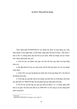 29
Sơ đồ1.6: Phân phối lợi nhuận
Theo Nghị định 09/2009/NĐ-CP, lợi nhuận thu đƣợc từ hoạt động sản xuất,
kinh doanh và thu nhập khác, sẽ tiến hành phân phối lần lƣợt từ bƣớc 1 đến bƣớc 5
nhƣ sơ đồ 1.6, không đƣợc đảo lộn thứ tự các bƣớc. Phần lợi nhuận còn lại ở bƣớc
thứ 5 đƣợc phân phối nhƣ sau6
:
a. Chia lãi cho các thành viên góp vốn liên kết theo quy định của hợp đồng
(nếu có);
b. Bù đắp khoản lỗ của các năm trƣớc đã hết thời hạn đƣợc trừ vào lợi nhuận
trƣớc thuế;
c. Trích 10% vào quỹ dự phòng tài chính; khi số dƣ quỹ bằng 25% vốn điều lệ
thì không trích nữa;
d. Trích lập các quỹ đặc biệt từ lợi nhuận sau thuế theo tỷ lệ đã đƣợc nhà nƣớc
quy định đối với TĐKTNN đặc thù mà pháp luật quy định phải trích lập.
đ. Số còn lại sau khi lập các quỹ quy định tại điểm a, b, c, d đƣợc phân phối
theo tỷ lệ giữa vốn nhà nƣớc đầu tƣ tại TĐKTNN và vốn công ty tự huy động bình
quân trong năm.
6
Chính phủ,
Nghị định 09/2009/NĐ-CP, chƣơng 2, mục 4, điều 27
 