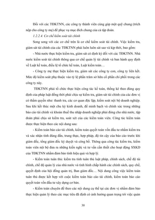 30
Đối với các TĐKTNN, các công ty thành viên cùng góp một quỹ chung (trích
nộp cho công ty mẹ) để phục vụ mục đích chung của cả tập đoàn.
1.2.2.4. Cơ chế kiểm soát tài chính
Song song với các cơ chế trên là cơ chế kiểm soát tài chính. Việc kiểm tra,
giám sát tài chính của các TĐKTNN phải luôn luôn sát sao và kịp thời, bao gồm:
- Nhà nƣớc thực hiện kiểm tra, giám sát có định kỳ đối với các TĐKTNN. Nhà
nƣớc kiểm soát tài chính thông qua cơ chế quản lý tài chính và ban hành quy định
về Luật kế toán, điều lệ tổ chức kế toán, Luật kiểm toán…
- Công ty mẹ thực hiện kiểm tra, giám sát các công ty con, công ty liên kết.
Mức độ kiểm soát phụ thuộc vào tỷ lệ phần trăm sở hữu cổ phần chi phối trong các
công ty này.
TĐKTNN phải tổ chức thực hiện công tác kế toán, thống kê theo đúng quy
định của pháp luật đồng thời phải chịu sự kiểm tra, giám sát tài chính của các đơn vị
có thẩm quyền nhƣ: thanh tra, các cơ quan độc lập, kiểm soát nội bộ doanh nghiệp.
Sau khi kết thúc một chu kỳ kinh doanh, để minh bạch và chính xác trong những
báo cáo tài chính và khoản thuế thu nhập doanh nghiệp phải đóng cho nhà nƣớc, tập
đoàn phải chịu sử kiểm tra, soát xét của các kiểm toán viên. Công tác kiểm toán
đƣợc thực hiện theo các nội dung sau:
- Kiểm toán báo cáo tài chính, kiểm toán quyết toán vốn đầu tƣ nhằm kiểm tra
và xác nhận tính đúng đắn, trung thực, hợp pháp, độ tin cậy của báo cáo trƣớc khi
giám đốc, tổng giám đốc ký duyệt và công bố. Thông qua công tác kiểm tra, kiểm
toán viên nội bộ đƣa ra những kiến nghị và tƣ vấn cần thiết cho hoạt động SXKD
của TĐKTNN nhằm đảm bảo tính hiệu quả và hợp lý.
- Kiểm toán tuân thủ: kiểm tra tính tuân thủ luật pháp, chính sách, chế độ tài
chính, chế độ quản lý của nhà nƣớc và tình hình chấp hành các chính sách, quy chế,
quyết định của hội đồng quản trị, Ban giám đốc… Nội dung công việc kiểm toán
tuân thủ đƣợc kết hợp với cuộc kiểm toán báo cáo tài chính, kiểm toán báo cáo
quyết toán vốn đầu tƣ xây dựng cơ bản.
- Kiểm toán chuyên đề theo các nội dung cụ thể tại các đơn vị nhằm đảm bảo
thực hiện quản lý theo các mục tiêu đã định có ảnh hƣởng quan trọng tới việc quản
 
