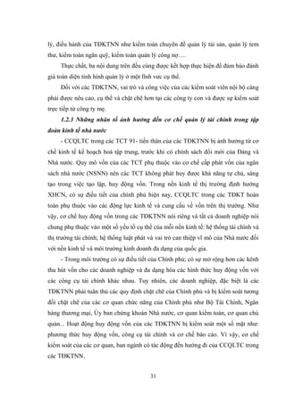 31
lý, điều hành của TĐKTNN nhƣ kiểm toán chuyên đề quản lý tài sản, quản lý tem
thƣ, kiểm toán ngân quỹ, kiểm toán quản lý công nợ….
Thực chất, ba nội dung trên đều cùng đƣợc kết hợp thực hiện để đảm bảo đánh
giá toàn diện tình hình quản lý ở một lĩnh vƣc cụ thể.
Đối với các TĐKTNN, vai trò và công việc của các kiểm soát viên nội bộ càng
phải đƣợc nêu cao, cụ thể và chặt chẽ hơn tại các công ty con và đƣợc sự kiểm soát
trực tiếp từ công ty mẹ.
1.2.3 Những nhân tố ảnh hưởng đến cơ chế quản lý tài chính trong tập
đoàn kinh tế nhà nước
- CCQLTC trong các TCT 91- tiền thân của các TĐKTNN bị ảnh hƣởng từ cơ
chế kinh tế kế hoạch hoá tập trung, trƣớc khi có chính sách đổi mới của Đảng và
Nhà nƣớc. Quy mô vốn của các TCT phụ thuộc vào cơ chế cấp phát vốn của ngân
sách nhà nƣớc (NSNN) nên các TCT không phát huy đƣợc khả năng tự chủ, sáng
tạo trong việc tạo lập, huy động vốn. Trong nền kinh tế thị trƣờng định hƣớng
XHCN, có sự điều tiết của chính phủ hiện nay, CCQLTC trong các TĐKT hoàn
toàn phụ thuộc vào các động lực kinh tế và cung cầu về vốn trên thị trƣờng. Nhƣ
vậy, cơ chế huy động vốn trong các TĐKTNN nói riêng và tất cả doanh nghiệp nói
chung phụ thuộc vào một số yếu tố cụ thể của mỗi nền kinh tế: hệ thống tài chính và
thị trƣờng tài chính; hệ thống luật phát và vai trò can thiệp vĩ mô của Nhà nƣớc đối
với nền kinh tế và môi trƣờng kinh doanh đa dạng của quốc gia.
- Trong môi trƣờng có sự điều tiết của Chính phủ; có sự mở rộng hơn các kênh
thu hút vốn cho các doanh nghiệp và đa dạng hóa các hình thức huy động vốn với
các công cụ tài chính khác nhau. Tuy nhiên, các doanh nghiệp, đặc biệt là các
TĐKTNN phải tuân thủ các quy định chặt chẽ của Chính phủ và bị kiểm soát tƣơng
đối chặt chẽ của các cơ quan chức năng của Chính phủ nhƣ Bộ Tài Chính, Ngân
hàng thƣơng mại, Ủy ban chứng khoán Nhà nƣớc, cơ quan kiểm toán, cơ quan chủ
quản... Hoạt động huy động vốn của các TĐKTNN bị kiểm soát một số mặt nhƣ:
phƣơng thức huy động vốn, công cụ tài chính và cơ chế báo cáo. Vì vậy, cơ chế
kiểm soát của các cơ quan, ban ngành có tác động đến hƣớng đi của CCQLTC trong
các TĐKTNN.
 