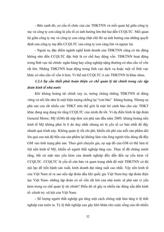 32
- Bên cạnh đó, cơ cấu tổ chức của các TĐKTNN và mối quan hệ giữa công ty
mẹ và công ty con cũng là yếu tố có ảnh hƣởng lớn thứ hai đến CCQLTC. Mối quan
hệ giữa công ty mẹ và công ty con càng chặt chẽ thì sự ảnh hƣởng của những quyết
định của công ty mẹ đến CCQLTC của công ty con càng lớn và ngƣợc lại.
- Ngoài ra, đặc điểm ngành nghề kinh doanh của TĐKTNN cũng có tác động
không nhỏ đến CCQLTC đặc biệt là cơ chế huy động vốn. TĐKTNN hoạt động
trong lĩnh vực tài chính- ngân hàng hay công nghiệp nặng thƣờng có nhu cầu về vốn
rất lớn. Những TĐKTNN hoạt động trong lĩnh vực dịch vụ hoặc một số lĩnh vực
khác có nhu cầu về vốn ít hơn. Vì thế mà CCQLTC ở các TĐKTNN là khác nhau.
1.2.4 Sự cần thiết phải hoàn thiện cơ chế quản lý tài chính trong các tập
đoàn kinh tế nhà nước
Khi khủng hoảng tài chính xảy ra, tƣởng chừng những TĐKTNN sẽ đứng
vững và nổi lên nhƣ là một hiện tƣợng chống lại “cơn bão” khủng hoảng. Nhƣng sự
phá sản của rất nhiều các TĐKT trên thế giới là một lời cảnh báo cho các TĐKT
khác đang ung dung tin rằng CCQLTC của mình đủ tốt. Ví dụ điển hình là tập đoàn
General Motor, Mỹ (GM) đã nộp đơn xin phá sản đầu năm 2009, khủng hoảng nền
kinh tế Mỹ không phải là lí do duy nhất nhƣng nó là yếu tố cơ bản nhất để đẩy
nhanh quá trình này. Không quản lý tốt chi phí, khiến chi phí của mỗi sản phẩm dôi
lên quá cao mà độ bền của sản phẩm lại không làm vừa lòng ngƣời tiêu dùng đã đẩy
GM vào tình trạng phá sản. Theo giới chuyên gia, sự sụp đổ của GM có thể làm tê
liệt nền kinh tế Mỹ, khiến số ngƣời thất nghiệp tăng cao. Thực tế đã chứng minh
rằng, bất cứ mặt nào yếu kém của doanh nghiệp đều dẫn đến sự yếu kém về
CCQLTC. CCQLTC là yếu tố căn bản và quan trọng nhất để một TĐKTNN có đủ
nội lực để tiến hành sản xuất, kinh doanh đạt năng suất cao nhất. Vậy nền kinh tế
của Việt Nam sẽ ra sao nếu tập đoàn dầu khí quốc gia Việt Nam hay tập đoàn điện
lực Việt Nam- những tập đoàn có số vốn rất lớn của nhà nƣớc sẽ phá sản vì yếu
kém trong cơ chế quản lý tài chính? Điều đó sẽ gây ra nhiều tác động xấu đến kinh
tế- chính trị- xã hội của Việt Nam:
- Số lƣợng ngƣời thất nghiệp gia tăng một cách chóng mặt làm tăng tỉ lệ thất
nghiệp của nƣớc ta. Tỷ lệ thất nghiệp cao gây khó khăn cho cuộc sống của rất nhiều
 
