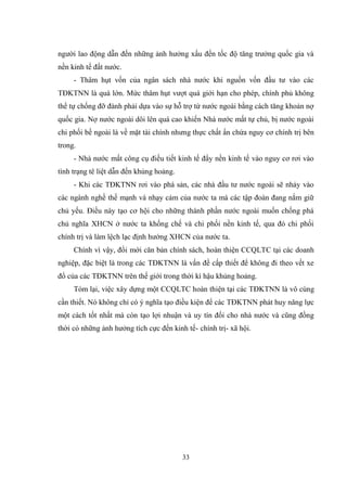 33
ngƣời lao động dẫn đến những ảnh hƣởng xấu đến tốc độ tăng trƣởng quốc gia và
nền kinh tế đất nƣớc.
- Thâm hụt vốn của ngân sách nhà nƣớc khi nguồn vốn đầu tƣ vào các
TĐKTNN là quá lớn. Mức thâm hụt vƣợt quá giới hạn cho phép, chính phủ không
thể tự chống đỡ đành phải dựa vào sự hỗ trợ từ nƣớc ngoài bằng cách tăng khoản nợ
quốc gia. Nợ nƣớc ngoài dôi lên quá cao khiến Nhà nƣớc mất tự chủ, bị nƣớc ngoài
chi phối bề ngoài là về mặt tài chính nhƣng thực chất ẩn chứa nguy cơ chính trị bên
trong.
- Nhà nƣớc mất công cụ điều tiết kinh tế đẩy nền kinh tế vào nguy cơ rơi vào
tình trạng tê liệt dẫn đến khủng hoảng.
- Khi các TĐKTNN rơi vào phá sản, các nhà đầu tƣ nƣớc ngoài sẽ nhảy vào
các ngành nghề thế mạnh và nhạy cảm của nƣớc ta mà các tập đoàn đang nắm giữ
chủ yếu. Điều này tạo cơ hội cho những thành phần nƣớc ngoài muốn chống phá
chủ nghĩa XHCN ở nƣớc ta khống chế và chi phối nền kinh tế, qua đó chi phối
chính trị và làm lệch lạc định hƣớng XHCN của nƣớc ta.
Chính vì vậy, đổi mới căn bản chính sách, hoàn thiện CCQLTC tại các doanh
nghiệp, đặc biệt là trong các TĐKTNN là vấn đề cấp thiết để không đi theo vết xe
đổ của các TĐKTNN trên thế giới trong thời kì hậu khủng hoảng.
Tóm lại, việc xây dựng một CCQLTC hoàn thiện tại các TĐKTNN là vô cùng
cần thiết. Nó không chỉ có ý nghĩa tạo điều kiện để các TĐKTNN phát huy năng lực
một cách tốt nhất mà còn tạo lợi nhuận và uy tín đối cho nhà nƣớc và cũng đồng
thời có những ảnh hƣởng tích cực đến kinh tế- chính trị- xã hội.
 