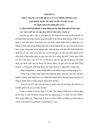 34
CHƢƠNG 2
THỰC TRẠNG CƠ CHẾ QUẢN LÝ TÀI CHÍNH TRONG CÁC
TẬP ĐOÀN KINH TẾ NHÀ NƢỚC Ở VIỆT NAM
TỪ KHI CHUYỂN ĐỔI ĐẾN NAY
2.1 Quá trình hình thành và hoạt động của các Tập đoàn kinh tế Nhà nƣớc
2.1.1 Sự ra đời của các tập đoàn kinh tế nhà nước ở nước ta
Xét trên góc độ vi mô, cơ chế quản lý nền kinh tế của nƣớc ta đã thay đổi, từ
kế hoạch hóa tập trung chuyển sang nền kinh tế thị trƣờng định hƣớng XHCN có sự
quản lý của nhà nƣớc và sự tham gia của nhiều thành phần kinh tế. Mục tiêu của
Đảng và Nhà nƣớc trong những năm qua là hoàn thành tốt các mục tiêu kinh tế mũi
nhọn trong công cuộc công nghiệp hóa, hiện đại hóa sớm đƣa đất nƣớc phát triển
sánh kịp với các nƣớc trong khu vực và trên thế giới. Vì thế việc hình thành các tổ
chức kinh tế lớn nhằm phục vụ mục tiêu trên là vô cùng cấp thiết. Trƣớc năm 1994,
các TCT nhà nƣớc (các TCT 91 và 90) đã cơ cấu và sắp xếp lại nhƣng vẫn chƣa
nâng cao đƣợc hiệu quả sử dụng vốn tƣơng xứng với quy mô của mô hình Tổng
công ty, vì trong quá trình hoạt động, các tổng công ty 91 gặp nhiều vƣớng mắc:
- Hiện tƣợng tham ô, tham nhũng diễn ra rất nhiều trong các tổng công ty 91
- Tổng công ty đƣợc hình thành theo phƣơng pháp cộng dồn nên sản xuất đơn
ngành và đƣợc hình thành theo các mệnh lệnh hành chính nên mối quan hệ giữa các
công ty thành viên và tổng công ty mang tính ép buộc.
- Vai trò của TCT đối với các công ty thành viên rất mờ nhạt, đặc biệt là vai
trò điều phối vốn chỉ có ở trên văn bản.
Chính vì những lí do đó, ngày 7/3/1994, Thủ tƣớng Chính phủ ra Quyết định
số 91/TTg về việc thí điểm chuyển đổi các tổng công ty 91 theo mô hình TĐKT.
Theo quyết định này, Tổng công ty theo mô hình TĐKT có những sự khác biệt ƣu
việt hơn mô hình Tổng công ty 91 nhƣ bảng 2.1 sau:
 