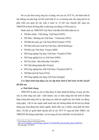 36
Do sự yếu kém trong công tác sử dụng vốn của các TCT 91, mô hình kinh tế
này không còn phù hợp với bối cảnh kinh tế và, xu hƣớng toàn cầu cũng nhƣ là sự
phát triển của quan hệ sản xuất ở nƣớc ta. Vì thế việc chuyển đổi sang các
TĐKTNN là bƣớc đi đúng đắn và phù hợp của Đảng và Nhà nƣớc ta.
Danh sách các TĐKTNN Việt Nam7
tính đến thời điểm hiện tại có:
 TĐ Bƣu chính - Viễn thông Việt Nam (VNPT)
 TĐ Than - Khoáng sản Việt Nam – Vinacomin (TKV)
 TĐ Dầu khí quốc gia Việt Nam (PetroVietnam- PVN)
 TĐ Phát triển nhà và đô thị Việt Nam (HUD Holdings)
 TĐ Dệt may Việt Nam- Vinatex (DM)
 TĐ Công nghiệp Tàu thủy Việt Nam- Vinashin (VNS)
 TĐ Công nghiệp Cao su Việt Nam (VRG)
 TĐ Tài chính - Bảo hiểm Bảo Việt (BV)
 TĐ Viễn thông Quân đội (Viettel)
 TĐ Công nghiệp hóa chất Việt Nam- Vinachem (HCV)
 TĐ Điện lựcViệt Nam (EVN)
 TĐ Công nghiệp xây dựng Việt Nam (Songda)
2.1.2 Quá trình hoạt động của các tập đoàn kinh tế nhà nước từ khi chuyển
đổi đến nay
a. Tình hình chung
TĐKTNN là một cơ cấu sở hữu đƣợc tổ chức thành hệ thống với quy mô lớn,
vừa có chức năng sản xuất - kinh doanh, vừa có chức năng liên kết kinh tế nhằm
tăng cƣờng khả năng tích tụ, tập trung cao nhất các nguồn lực (tài chính, lao động,
công nghệ...) để có sức mạnh cạnh tranh trên thị trƣờng nhằm tối đa hoá lợi nhuận
thông qua hoạt động trên nhiều ngành, nhiều lĩnh vực ở nhiều vùng lãnh thổ khác
nhau. Từ khi có quyết định chuyển đổi từ các TCT 91 sang mô hình TĐKT, các
TĐKTNN đã chứng minh đƣợc vai trò nòng cốt của mình đối với nền kinh tế:
7
Cổng thông tin điện tử Chính phủ (2010),
http://www.chinhphu.vn/portal/page?_pageid=517,33802599&_dad=portal&_schema=PORTAL,
truy cập ngày 12/3/2010.
 