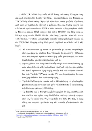 37
- Nhiều TĐKTNN có đƣợc nhiều lợi thế thƣơng mại nhờ sự độc quyền trong
các ngành nhƣ: điện lực, dầu khí, viễn thông… nâng cao hiệu quả hoạt động của các
TĐKTNN này trên thị trƣờng. Ngƣợc lại, mặt trái của sự độc quyền lại bóp chết sự
cạnh tranh gây thiệt hại cho nền kinh tế quốc dân. Hiện nay để công bằng và phát
triển hóa sức cạnh tranh của các TĐKT tƣ nhân, nhà nƣớc ta đang từng bƣớc xóa bỏ
sự độc quyền của các TĐKT nhà nƣớc (trừ một số TĐKTNN hoạt động trong các
lĩnh vực trọng yếu nhƣ dầu khí, điện lực, viễn thông..), tạo sức cạnh tranh cho các
TĐKT tƣ nhân. Tuy nhiên, không thể phủ nhận nhờ những lợi thế cạnh tranh đó mà
các TĐKTNN đã đóng góp những thành quả có ý nghĩa rất lớn với nền kinh tế Việt
Nam8
:
 Kể từ khi thành lập, tập đoàn PVN giữ bình ổn giá các mặt hàng thiết yếu
nhƣ: phân đạm, khí hóa lỏng, điện. Với nguồn thu chiếm 25% - 30% ngân
sách, việc chi phối ngành dầu khí đã góp phần quan trọng để Nhà nƣớc
thực hiện chức năng điều tiết vĩ mô nền kinh tế.
 Mặc dù, giá bán than trong nƣớc còn thấp hơn giá thành sản xuất nhƣng tập
đoàn vẫn nghiêm túc chấp hành chỉ đạo của Chính phủ chƣa tăng giá bán
cho một số ngành quan trọng để góp phần ổn định kinh tế vĩ mô, kiềm chế
lạm phát. Tập đoàn TKV cung cấp trên 97% tổng lƣợng than tiêu thụ trong
nƣớc, góp phần bảo đảm an ninh năng lƣợng.
 Tập đoàn EVN cung cấp cho nền kinh tế 94% sản lƣợng với hệ thống phân
phối tới 100% các huyện trên toàn quốc; vẫn thực hiện bù lỗ cho điện nông
thôn bình quân mỗi năm 5.000 tỉ đồng.
 Tập đoàn Dệt may là đơn vị trọng yếu trong ngành dệt may, với 18% doanh
thu xuất khẩu toàn ngành, trong đó nhiều loại mặt hàng chiếm tỷ trọng cao
nhƣ: sợi, vải chiếm trên 30%, bông chiếm trên 90%. Đặc biệt, tỷ trọng
những mặt hàng cao cấp của dệt may Việt Nam chủ yếu do tập đoàn nắm
giữ.
8
Viện nghiên cứu phát triển thành phố Hồ Chí Minh,
“Phát triển các tập đoàn kinh tế ở Việt Nam trong điều kiện hội nhập kinh tế quốc tế”,
http://www.hids.hochiminhcity.gov.vn/xemtin.asp?idcha=3439&cap=4&id=5476,
truy cập ngày 14/3/2010.
 