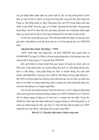 44
các giải pháp nhằm ngăn chặn suy giảm kinh tế, duy trì tăng trƣởng kinh tế, bảo
đảm an sinh xã hội là nhiệm vụ trọng tâm hàng đầu trong chỉ đạo, điều hành của
Đảng uỷ, Hội đồng Quản trị, Ban Tổng giám đốc của PVN trong tháng cuối năm
2008 và năm 2009. Theo đó, ngày 11/12/2008, Tập đoàn đã ban hành “chƣơng trình
hành động” của PVN thực hiện các giải pháp cấp bách của Chính phủ nhằm ngăn
chặn suy giảm kinh tế, duy trì mức tăng trƣởng kinh tế, bảo đảm an sinh xã hội.
Có thể nói, trong thời gian qua, PVN đã hoàn thành tốt nhiệm vụ mà nhà nƣớc
giao phó, xứng đáng là một tập đoàn đầu tàu và là tấm gƣơng cho các TĐKTNN
khác.
Tập đoàn Bƣu chính viễn thông – VNPT
VNPT chính thức hoạt động theo mô hình TĐKTNN theo quyết định số
06/2006/QĐ-TTg ngày 9/1/2006 và là một trong những đơn vị tiên phong trong việc
chuyển đổi từ tổng công ty 91 sang mô hình TĐKTNN.
Bên cạnh nhiệm vụ kinh doanh theo quy hoạch, kế hoạch và chính sách của
Nhà nƣớc trong những lĩnh vực truyền thống nhƣ dịch vụ viễn thông đƣờng trục,
dịch vụ viễn thông - công nghệ thông tin, dịch vụ truyền thông, sản xuất, kinh
doanh xuất nhập khẩu, cung ứng vật tƣ, thiết bị viễn thông và công nghệ thông tin…
thì VNPT còn đƣợc phép trực tiếp hay gián tiếp tham gia vào các lĩnh vực khác nhƣ
dịch vụ tài chính, tín dụng, ngân hàng, dịch vụ quảng cáo, kinh doanh bất động sản,
cho thuê văn phòng và các ngành nghề khác.
Cho dù trên thị trƣờng di động Việt Nam hiện nay có tới 7 mạng di động đang
cạnh tranh quyết liệt, nhƣng hai mạng di động của VNPT là MobiFone và VinaFone
vẫn là những mạng di động có số thuê bao và doanh thu lớn nhất. Trong đó,
MobiFone nhiều năm liền đƣợc đánh giá là mạng di động có chất lƣợng dịch vụ và
chăm sóc khách hàng tốt nhất. Sau đây là 3 biểu đồ biểu diễn thị phần của VNPT
trong lĩnh vực bƣu chính- viễn thông trên cả nƣớc năm 2009:
Biểu đồ 2.2: Thị phần điện thoại cố định trong nước
 