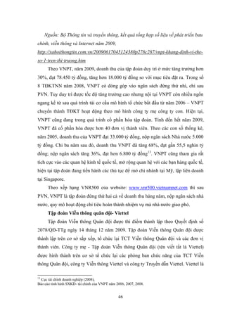 46
Nguồn: Bộ Thông tin và truyền thông, kết quả tổng hợp số liệu về phát triển bưu
chính, viễn thông và Internet năm 2009,
http://xahoithongtin.com.vn/20090617045124380p278c287/vnpt-khang-dinh-vi-the-
so-1-tren-thi-truong.htm
Theo VNPT, năm 2009, doanh thu của tập đoàn duy trì ở mức tăng trƣởng hơn
30%, đạt 78.450 tỷ đồng, tăng hơn 18.000 tỷ đồng so với mục tiêu đặt ra. Trong số
8 TĐKTNN năm 2008, VNPT có đóng góp vào ngân sách đứng thứ nhì, chỉ sau
PVN. Tuy duy trì đƣợc tốc độ tăng trƣởng cao nhƣng nội tại VNPT còn nhiều ngổn
ngang kể từ sau quá trình tái cơ cấu mô hình tổ chức bắt đầu từ năm 2006 – VNPT
chuyển thành TĐKT hoạt động theo mô hình công ty mẹ công ty con. Hiện tại,
VNPT cũng đang trong quá trình cổ phần hóa tập đoàn. Tính đến hết năm 2009,
VNPT đã cổ phần hóa đƣợc hơn 40 đơn vị thành viên. Theo các con số thống kê,
năm 2005, doanh thu của VNPT đạt 33.000 tỷ đồng, nộp ngân sách Nhà nƣớc 5.000
tỷ đồng. Chỉ ba năm sau đó, doanh thu VNPT đã tăng 68%, đạt gần 55,5 nghìn tỷ
đồng; nộp ngân sách tăng 36%, đạt hơn 6.800 tỷ đồng13
. VNPT cũng tham gia rất
tích cực vào các quan hệ kinh tế quốc tế, mở rộng quan hệ với các bạn hàng quốc tế,
hiện tại tập đoàn đang tiến hành các thủ tục để mở chi nhánh tại Mỹ, lập liên doanh
tại Singapore.
Theo xếp hạng VNR500 của website: www.vnr500.vietnamnet.com thì sau
PVN, VNPT là tập đoàn đứng thứ hai cả về doanh thu hàng năm, nộp ngân sách nhà
nƣớc, quy mô hoạt động chỉ tiêu hoàn thành nhiệm vụ mà nhà nƣớc giao phó.
Tập đoàn Viễn thông quân đội- Viettel
Tập đoàn Viễn thông Quân đội đƣợc thí điểm thành lập theo Quyết định số
2078/QĐ-TTg ngày 14 tháng 12 năm 2009. Tập đoàn Viễn thông Quân đội đƣợc
thành lập trên cơ sở sắp xếp, tổ chức lại TCT Viễn thông Quân đội và các đơn vị
thành viên. Công ty mẹ - Tập đoàn Viễn thông Quân đội (tên viết tắt là Viettel)
đƣợc hình thành trên cơ sở tổ chức lại các phòng ban chức năng của TCT Viễn
thông Quân đội, công ty Viễn thông Viettel và công ty Truyền dẫn Viettel. Viettel là
13
Cục tài chính doanh nghiệp (2008),
Báo cáo tình hình SXKD- tài chính của VNPT năm 2006, 2007, 2008.
 