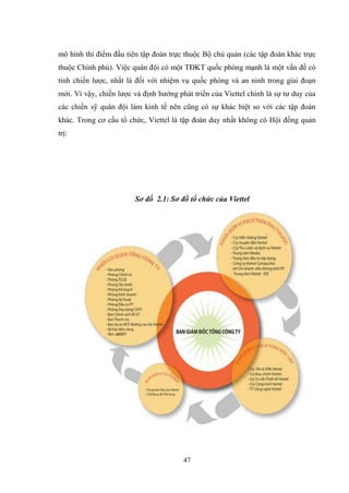 47
mô hình thí điểm đầu tiên tập đoàn trực thuộc Bộ chủ quản (các tập đoàn khác trực
thuộc Chính phủ). Việc quân đội có một TĐKT quốc phòng mạnh là một vấn đề có
tính chiến lƣợc, nhất là đối với nhiệm vụ quốc phòng và an ninh trong giai đoạn
mới. Vì vậy, chiến lƣợc và định hƣớng phát triển của Viettel chính là sự tƣ duy của
các chiến sỹ quân đội làm kinh tế nên cũng có sự khác biệt so với các tập đoàn
khác. Trong cơ cấu tổ chức, Viettel là tập đoàn duy nhất không có Hội đồng quản
trị:
Sơ đồ 2.1: Sơ đồ tổ chức của Viettel
 