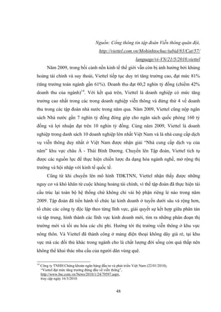 48
Nguồn: Cổng thông tin tập đoàn Viễn thông quân đội,
http://viettel.com.vn/Mohinhtochuc/tabid/83/Cat/57/
language/vi-VN/21/5/2010.viettel
Năm 2009, trong bối cảnh nền kinh tế thế giới vẫn còn bị ảnh hƣởng bởi khủng
hoảng tài chính và suy thoái, Viettel tiếp tục duy trì tăng trƣởng cao, đạt mức 81%
(tăng trƣởng toàn ngành gần 61%). Doanh thu đạt 60,2 nghìn tỷ đồng (chiếm 42%
doanh thu của ngành)14
. Với kết quả trên, Viettel là doanh nghiệp có mức tăng
trƣởng cao nhất trong các trong doanh nghiệp viễn thông và đứng thứ 4 về doanh
thu trong các tập đoàn nhà nƣớc trong năm qua. Năm 2009, Viettel cũng nộp ngân
sách Nhà nƣớc gần 7 nghìn tỷ đồng đóng góp cho ngân sách quốc phòng 160 tỷ
đồng và lợi nhuận đạt trên 10 nghìn tỷ đồng. Cùng năm 2009, Viettel là doanh
nghiệp trong danh sách 10 doanh nghiệp lớn nhất Việt Nam và là nhà cung cấp dịch
vụ viễn thông duy nhất ở Việt Nam đƣợc nhận giải “Nhà cung cấp dịch vụ của
năm” khu vực châu Á - Thái Bình Dƣơng. Chuyển lên Tập đoàn, Viettel tích tụ
đƣợc các nguồn lực để thực hiện chiến lƣợc đa dạng hóa ngành nghề, mở rộng thị
trƣờng và hội nhập với kinh tế quốc tế.
Cũng từ khi chuyển lên mô hình TĐKTNN, Viettel nhận thấy đƣợc những
nguy cơ và khó khăn từ cuộc khủng hoảng tài chính, vì thế tập đoàn đã thực hiện tái
cấu trúc lại toàn bộ hệ thống chứ không chỉ vài bộ phận riêng lẻ nào trong năm
2009. Tập đoàn đã tiến hành tổ chức lại kinh doanh ở tuyến dƣới sâu và rộng hơn,
tổ chức các công ty độc lập theo từng lĩnh vực, giải quyết sự kết hợp giữa phân tán
và tập trung, hình thành các lĩnh vực kinh doanh mới, tìm ra những phân đoạn thị
trƣờng mới và tối ƣu hóa các chi phí. Hƣớng tới thị trƣờng viễn thông ở khu vực
nông thôn. Và Viettel đã thành công ở mảng điện thoại không dây giá rẻ, tại khu
vực mà các đối thủ khác trong ngành cho là chất lƣợng đời sống còn quá thấp nên
không thể khai thác nhu cầu của ngƣời dân vùng quê.
14
Công ty TNHH Chứng khoán ngân hàng đầu tƣ và phát triển Việt Nam (22/01/2010),
“Viettel đạt mức tăng trƣởng đứng đầu về viễn thông”,
http://www.bsc.com.vn/News/2010/1/24/79597.aspx,
truy cập ngày 16/3/2010.
 