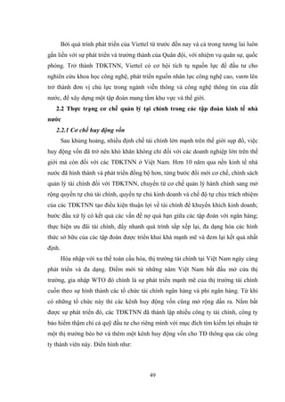 49
Bởi quá trình phát triển của Viettel từ trƣớc đến nay và cả trong tƣơng lai luôn
gắn liền với sự phát triển và trƣởng thành của Quân đội, với nhiệm vụ quân sự, quốc
phòng. Trở thành TĐKTNN, Viettel có cơ hội tích tụ nguồn lực để đầu tƣ cho
nghiên cứu khoa học công nghệ, phát triển nguồn nhân lực công nghệ cao, vƣơn lên
trở thành đơn vị chủ lực trong ngành viễn thông và công nghệ thông tin của đất
nƣớc, để xây dựng một tập đoàn mang tầm khu vực và thế giới.
2.2 Thực trạng cơ chế quản lý tại chính trong các tập đoàn kinh tế nhà
nƣớc
2.2.1 Cơ chế huy động vốn
Sau khủng hoảng, nhiều định chế tài chính lớn mạnh trên thế giới sụp đổ, việc
huy động vốn đã trở nên khó khăn không chỉ đối với các doanh nghiệp lớn trên thế
giới mà còn đối với các TĐKTNN ở Việt Nam. Hơn 10 năm qua nền kinh tế nhà
nƣớc đã hình thành và phát triển đồng bộ hơn, từng bƣớc đổi mới cơ chế, chính sách
quản lý tài chính đối với TĐKTNN, chuyển từ cơ chế quản lý hành chính sang mở
rộng quyền tự chủ tài chính, quyền tự chủ kinh doanh và chế độ tự chịu trách nhiệm
của các TĐKTNN tạo điều kiện thuận lợi về tài chính để khuyến khích kinh doanh;
bƣớc đầu xử lý có kết quả các vấn đề nợ quá hạn giữa các tập đoàn với ngân hàng;
thực hiện ƣu đãi tài chính, đẩy nhanh quá trình sắp xếp lại, đa dạng hóa các hình
thức sở hữu của các tập đoàn đƣợc triển khai khá mạnh mẽ và đem lại kết quả nhất
định.
Hòa nhập với xu thế toàn cầu hóa, thị trƣờng tài chính tại Việt Nam ngày càng
phát triển và đa dạng. Điểm mới từ những năm Việt Nam bắt đầu mở cửa thị
trƣờng, gia nhập WTO đó chính là sự phát triển mạnh mẽ của thị trƣờng tài chính
cuốn theo sự hình thành các tổ chức tài chính ngân hàng và phi ngân hàng. Từ khi
có những tổ chức này thì các kênh huy động vốn cũng mở rộng dần ra. Nắm bắt
đƣợc sự phát triển đó, các TĐKTNN đã thành lập nhiều công ty tài chính, công ty
bảo hiểm thậm chí cả quỹ đầu tƣ cho riêng mình với mục đích tìm kiếm lợi nhuận từ
một thị trƣờng béo bở và thêm một kênh huy động vốn cho TĐ thông qua các công
ty thành viên này. Điển hình nhƣ:
 