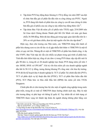 52
 Tập đoàn PVN huy động đƣợc khoảng 4.170 tỷ đồng vào năm 2007 sau đợt
tổ chức bán đấu giá cổ phần lần đầu tiên ra công chúng của PVFC. Ngoài
ra, PVN đang tiến hành cổ phần hóa các công ty con để mau chóng tổ chức
bán đấu giá cổ phiếu của các công ty này nhằm huy động thêm vốn15
.
 Tập đoàn Bảo Việt đã niêm yết cổ phiếu trên TTCK ngày 25/6/2009 trên
Sở Giao dịch Chứng khoán Thành phố Hồ Chí Minh với mức giá tham
chiếu 38.500 đồng. Biên độ dao động giá trong ngày giao dịch đầu tiên là ±
20% so với giá tham chiếu, đem lại một nguồn vốn lớn cho tập đoàn16
.
Hiện nay, theo chủ trƣơng của Nhà nƣớc, các TĐKTNN đang tiến hành cổ
phần hóa nhƣng xem ra còn rất lâu và sẽ gặp nhiều khó khăn vì TĐKTNN là một tổ
chức có quy mô lớn. Nhƣng đã có một số TĐKTNN cổ phần hóa thành công, ví dụ
nhƣ VNPT, Bảo Việt mặc dù vẫn còn nhiều sai phạm trong quá trình cổ phần hoá.
Tính đến thời điểm hiện tại, tổng số các đơn vị trong PVN đƣợc sắp xếp đổi mới là
gần 90 đơn vị, trong đó có 20 doanh nghiệp trực thuộc PVN đang niêm yết trên 3
sàn: HOSE, HNX và UPCoM17
. Giá trị vốn hóa niêm yết của doanh nghiệp ngành
dầu khí là 58.112 tỷ đồng, tƣơng đƣơng khoảng 9% tổng mức vốn hóa thị trƣờng.
PVN đã lên kế hoạch đƣa 4 doanh nghiệp là: TCT cổ phần Tài chính dầu khí (PVF);
TCT cổ phần dịch vụ kỹ thuật dầu khí (PTSC); TCT cổ phần Bảo hiểm dầu khí
(PVI); TCT Phân bón và Hóa chất Dầu khí (DPM) lên niêm yết trên TTCK
Singapore.
Chính phủ đã có chủ trƣơng bảo hộ cho một số ngành công nghiệp trong nƣớc
phát triển, trong đó có một số TĐKTNN đƣợc hƣởng chính sách này. Đây là một
chủ trƣơng đúng và phù hợp với thông lệ quốc tế. Tuy nhiên đã có tình trạng có
TĐKTNN tham vọng trở thành tập đoàn đa ngành nhƣng không phải bằng con
15
Ban kiểm soát nội bộ, “Hiệu quả hoạt động trên TTCK của PVFC”,
Bản tin nội bộ PVFC, sô 12, tháng 3/2008, tr.4,5
16
Cổng thông tin điện tử tập đoàn Bảo Việt, Công bố thông tin,
http://www.baoviet.com.vn/newsdetail.asp?websiteId=1&newsId=1281&catId=176&lang=VN,, truy cập
ngày 24/3/2010.
17
Diễn đàn doanh nghiệp (9/4/2010),
Hội thảo “Quản trị doanh nghiệp ngành dầu khí khi tham gia TTCK Việt Nam”,
http://dddn.com.vn/20100412043928139cat52/hoi-thao-quan-tri-doanh-nghiep-nganh-dau-khi-khi-tham-
gia-ttck-viet-nam.htm, truy cập ngày 24/3/2010.
 