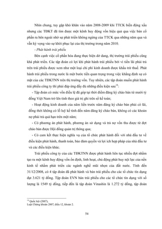54
Nhìn chung, tuy gặp khó khăn vào năm 2008-2009 khi TTCK biến động xấu
nhƣng các TĐKT đã tìm đƣợc một kênh huy động vốn hiệu quả qua việc bán cổ
phần ra bên ngoài nhờ sự phát triển không ngừng của TTCK qua những năm qua và
vẫn kỳ vọng vào sự khôi phục lại của thị trƣờng trong năm 2010.
- Phát hành trái phiếu
Bên cạnh việc cổ phần hóa đang thực hiện dở dang, thị trƣờng trái phiếu cũng
khá phát triển. Các tập đoàn có lợi khi phát hành trái phiếu bởi vì tiền lãi phải trả
trên trái phiếu đƣợc xem nhƣ một loại chi phí kinh doanh đƣợc khấu trừ thuế. Phát
hành trái phiếu trong nƣớc là một bƣớc tiến quan trọng trong việc khẳng định sự có
mặt của các TĐKTNN trên thị trƣờng vốn. Tuy nhiên, các tập đoàn muốn phát hành
trái phiếu công ty thì phải đáp ứng đầy đủ những điều kiện sau18
:
- Tập đoàn có mức vốn điều lệ đã góp tại thời điểm đăng ký chào bán từ mƣời tỷ
đồng Việt Nam trở lên tính theo giá trị ghi trên sổ kế toán;
- Hoạt động kinh doanh của năm liền trƣớc năm đăng ký chào bán phải có lãi,
đồng thời không có lỗ luỹ kế tính đến năm đăng ký chào bán, không có các khoản
nợ phải trả quá hạn trên một năm;
- Có phƣơng án phát hành, phƣơng án sử dụng và trả nợ vốn thu đƣợc từ đợt
cháo bán đƣợc Hội đồng quản trị thông qua;
- Có cam kết thực hiện nghĩa vụ của tổ chức phát hành đối với nhà đầu tƣ về
điều kiện phát hành, thanh toán, bảo đảm quyền và lợi ích hợp pháp của nhà đầu tƣ
và các điều kiện khác.
Trái phiếu công ty của các TĐKTNN đƣợc phát hành liên tục nhiều đợt nhằm
tạo ra một kênh huy động vốn ổn định, linh hoạt, chủ động phát huy nội lực của nền
kinh tế nhằm phát triển các ngành nghề mũi nhọn của đất nƣớc. Tính đến
31/12/2008, có 4 tập đoàn đã phát hành và bán trái phiếu cho các tổ chức tín dụng
đạt 3.621 tỷ đồng. Tập đoàn EVN bán trái phiếu cho các tổ chức tín dụng với số
lƣợng là 1549 tỷ đồng, tiếp đến là tập đoàn Vinashin là 1.272 tỷ đồng, tập đoàn
18
Quốc hội (2007),
Luật Chứng khoán 2007, điều 12, khoản 2.
 