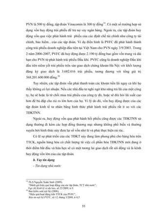 55
PVN là 500 tỷ đồng, tập đoàn Vinacomin là 300 tỷ đồng19
. Có một số trƣờng hợp sử
dụng vốn huy động trái phiếu để trả nợ vay ngân hàng. Ngoài ra, các tập đoàn huy
động vốn qua việc phát hành trái phiếu của các định chế tài chính nhƣ công ty tài
chính, bảo hiểm…của các tập đoàn. Ví dụ điển hình là PVFC đã phát hành thành
công trái phiếu doanh nghiệp đầu tiên tại Việt Nam cho PVN ngày 3/9/2003. Trong
2 năm 2006-2007, PVFC đã huy động đƣợc 2.190 tỷ đồng bao gồm vốn trung và dài
hạn cho PVN từ phát hành trái phiếu Dầu khí. PVFC cũng là doanh nghiệp Dầu khí
đầu tiên niêm yết trái phiếu trên sàn giao dịch chứng khoán Hà Nội với khối lƣợng
đăng ký giao dịch là 3.682.016 trái phiếu, tƣơng đƣơng với tổng giá trị
368.201.600.000 đồng.20
Tuy nhiên, các tập đoàn vẫn phải thanh toán các khoản tiền lãi ngay cả khi họ
thấy không có lợi nhuận. Nếu các nhà đầu tƣ nghi ngờ khả năng trả lãi của một công
ty, họ sẽ hoặc là từ chối mua trái phiếu của công ty đó, hoặc sẽ đòi hỏi lãi suất cao
hơn để bù đắp cho rủi ro lớn hơn của họ. Vì lý do đó, vốn huy động đƣợc của các
tập đoàn kinh tế tƣ nhân bằng hình thức phát hành trái phiếu rất ít so với các
TĐKTNN.
Ngoài ra, huy động vốn qua phát hành hối phiếu cũng đƣợc các TĐKTNN sử
dụng thƣờng đi kèm các hợp đồng thƣơng mại nhƣng không phổ biến và thƣờng
xuyên bởi hình thức này đem lại số vốn nhỏ lẻ và phải thực hiện rải rác.
Có lẽ sự phát triển của các TĐKT này đang làm phong phú cho hàng hóa trên
TTCK, nguồn hàng hóa có chất lƣợng từ việc cổ phần hóa TĐKTNN mới đang ở
thời điểm bắt đầu và hứa hẹn sẽ có một tƣơng lai giao dịch rất sôi động và là kênh
huy động vốn lớn của các tập đoàn.
b. Vay tín dụng
- Tín dụng nhà nước
19
Th.S Nguyễn Xuân Sinh (2009),
“Đánh giá hiệu quả hoạt động của các tập đoàn, TCT nhà nƣớc”,
Tạp chí Kinh tế và dự báo, số 22/2009, tr.9.
20
Ban kiểm soát nội bộ (2008),
“Hiệu quả hoạt động trên TTCK của PVFC”,
Bản tin nội bộ PVFC, sô 12, tháng 3/2008, tr.4,5
 