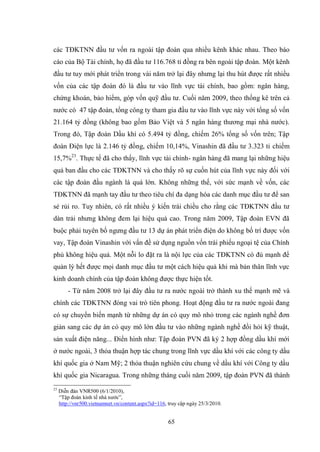 65
các TĐKTNN đầu tƣ vốn ra ngoài tập đoàn qua nhiều kênh khác nhau. Theo báo
cáo của Bộ Tài chính, họ đã đầu tƣ 116.768 tỉ đồng ra bên ngoài tập đoàn. Một kênh
đầu tƣ tuy mới phát triển trong vài năm trở lại đây nhƣng lại thu hút đƣợc rất nhiều
vốn của các tập đoàn đó là đầu tƣ vào lĩnh vực tài chính, bao gồm: ngân hàng,
chứng khoán, bảo hiểm, góp vốn quỹ đầu tƣ. Cuối năm 2009, theo thống kê trên cả
nƣớc có 47 tập đoàn, tổng công ty tham gia đầu tƣ vào lĩnh vực này với tổng số vốn
21.164 tỷ đồng (không bao gồm Bảo Việt và 5 ngân hàng thƣơng mại nhà nƣớc).
Trong đó, Tập đoàn Dầu khí có 5.494 tỷ đồng, chiếm 26% tổng số vốn trên; Tập
đoàn Điện lực là 2.146 tỷ đồng, chiếm 10,14%, Vinashin đã đầu tƣ 3.323 tỉ chiếm
15,7%23
. Thực tế đã cho thấy, lĩnh vực tài chính- ngân hàng đã mang lại những hiệu
quả ban đầu cho các TĐKTNN và cho thấy rõ sự cuốn hút của lĩnh vực này đối với
các tập đoàn đầu ngành là quá lớn. Không những thế, với sức mạnh về vốn, các
TĐKTNN đã mạnh tay đầu tƣ theo tiêu chí đa dạng hóa các danh mục đầu tƣ để san
sẻ rủi ro. Tuy nhiên, có rất nhiều ý kiến trái chiều cho rằng các TĐKTNN đầu tƣ
dàn trải nhƣng không đem lại hiệu quả cao. Trong năm 2009, Tập đoàn EVN đã
buộc phải tuyên bố ngƣng đầu tƣ 13 dự án phát triển điện do không bố trí đƣợc vốn
vay, Tập đoàn Vinashin với vấn đề sử dụng nguồn vốn trái phiếu ngoại tệ của Chính
phủ không hiệu quả. Một nỗi lo đặt ra là nội lực của các TĐKTNN có đủ mạnh để
quản lý hết đƣợc mọi danh mục đầu tƣ một cách hiệu quả khi mà bản thân lĩnh vực
kinh doanh chính của tập đoàn không đƣợc thực hiện tốt.
- Từ năm 2008 trở lại đây đầu tƣ ra nƣớc ngoài trở thành xu thế mạnh mẽ và
chính các TĐKTNN đóng vai trò tiên phong. Hoạt động đầu tƣ ra nƣớc ngoài đang
có sự chuyển biến mạnh từ những dự án có quy mô nhỏ trong các ngành nghề đơn
giản sang các dự án có quy mô lớn đầu tƣ vào những ngành nghề đồi hỏi kỹ thuật,
sản xuất điện năng... Điển hình nhƣ: Tập đoàn PVN đã ký 2 hợp đồng dầu khí mới
ở nƣớc ngoài, 3 thỏa thuận hợp tác chung trong lĩnh vực dầu khí với các công ty dầu
khí quốc gia ở Nam Mỹ; 2 thỏa thuận nghiên cứu chung về dầu khí với Công ty dầu
khí quốc gia Nicaragua. Trong những tháng cuối năm 2009, tập đoàn PVN đã thành
23
Diễn đàn VNR500 (6/1/2010),
“Tập đoàn kinh tế nhà nƣớc”,
http://vnr500.vietnamnet.vn/content.aspx?id=116, truy cập ngày 25/3/2010.
 