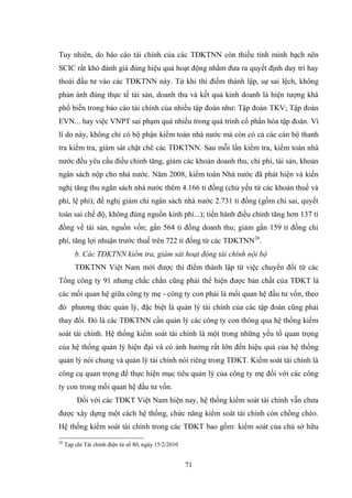 71
Tuy nhiên, do báo cáo tài chính của các TĐKTNN còn thiếu tính minh bạch nên
SCIC rất khó đánh giá đúng hiệu quả hoạt động nhằm đƣa ra quyết định duy trì hay
thoái đầu tƣ vào các TĐKTNN này. Từ khi thí điểm thành lập, sự sai lệch, không
phản ánh đúng thực tế tài sản, doanh thu và kết quả kinh doanh là hiện tƣợng khá
phổ biến trong báo cáo tài chính của nhiều tập đoàn nhƣ: Tập đoàn TKV; Tập đoàn
EVN... hay việc VNPT sai phạm quá nhiều trong quá trình cổ phần hóa tập đoàn. Vì
lí do này, không chỉ có bộ phận kiểm toán nhà nƣớc mà còn có cả các cán bộ thanh
tra kiểm tra, giám sát chặt chẽ các TĐKTNN. Sau mỗi lần kiểm tra, kiểm toán nhà
nƣớc đều yêu cầu điều chỉnh tăng, giảm các khoản doanh thu, chi phí, tài sản, khoản
ngân sách nộp cho nhà nƣớc. Năm 2008, kiểm toán Nhà nƣớc đã phát hiện và kiến
nghị tăng thu ngân sách nhà nƣớc thêm 4.166 tỉ đồng (chủ yếu từ các khoản thuế và
phí, lệ phí); đề nghị giảm chi ngân sách nhà nƣớc 2.731 tỉ đồng (gồm chi sai, quyết
toán sai chế độ, không đúng nguồn kinh phí...); tiến hành điều chỉnh tăng hơn 137 tỉ
đồng về tài sản, nguồn vốn; gần 564 tỉ đồng doanh thu; giảm gần 159 tỉ đồng chi
phí, tăng lợi nhuận trƣớc thuế trên 722 tỉ đồng từ các TĐKTNN26
.
b. Các TĐKTNN kiểm tra, giám sát hoạt động tài chính nội bộ
TĐKTNN Việt Nam mới đƣợc thí điểm thành lập từ việc chuyển đổi từ các
Tổng công ty 91 nhƣng chắc chắn cũng phải thể hiện đƣợc bản chất của TĐKT là
các mối quan hệ giữa công ty mẹ - công ty con phải là mối quan hệ đầu tƣ vốn, theo
đó phƣơng thức quản lý, đặc biệt là quản lý tài chính của các tập đoàn cũng phải
thay đổi. Đó là các TĐKTNN cần quản lý các công ty con thông qua hệ thống kiểm
soát tài chính. Hệ thống kiểm soát tài chính là một trong những yếu tố quan trọng
của hệ thống quản lý hiện đại và có ảnh hƣởng rất lớn đến hiệu quả của hệ thống
quản lý nói chung và quản lý tài chính nói riêng trong TĐKT. Kiểm soát tài chính là
công cụ quan trọng để thực hiện mục tiêu quản lý của công ty mẹ đối với các công
ty con trong mối quan hệ đầu tƣ vốn.
Đối với các TĐKT Việt Nam hiện nay, hệ thống kiểm soát tài chính vẫn chƣa
đƣợc xây dựng một cách hệ thống, chức năng kiểm soát tài chính còn chồng chéo.
Hệ thống kiểm soát tài chính trong các TĐKT bao gồm: kiểm soát của chủ sở hữu
26
Tạp chí Tài chính điện tử số 80, ngày 15/2/2010
 