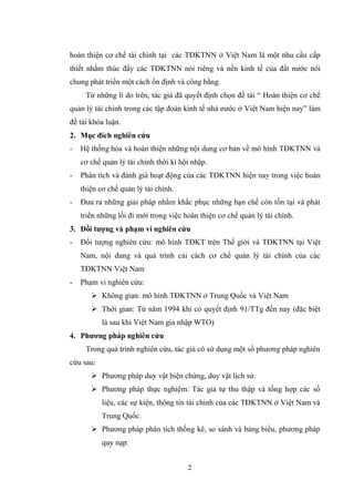 2
hoàn thiện cơ chế tài chính tại các TĐKTNN ở Việt Nam là một nhu cầu cấp
thiết nhằm thúc đẩy các TĐKTNN nói riêng và nền kinh tế của đất nƣớc nói
chung phát triển một cách ổn định và công bằng.
Từ những lí do trên, tác giả đã quyết định chọn đề tài “ Hoàn thiện cơ chế
quản lý tài chính trong các tập đoàn kinh tế nhà nƣớc ở Việt Nam hiện nay” làm
đề tài khóa luận.
2. Mục đích nghiên cứu
- Hệ thống hóa và hoàn thiện những nội dung cơ bản về mô hình TĐKTNN và
cơ chế quản lý tài chính thời kì hội nhập.
- Phân tích và đánh giá hoạt động của các TĐKTNN hiện nay trong việc hoàn
thiện cơ chế quản lý tài chính.
- Đƣa ra những giải pháp nhằm khắc phục những hạn chế còn tồn tại và phát
triển những lối đi mới trong việc hoàn thiện cơ chế quản lý tài chính.
3. Đối tƣợng và phạm vi nghiên cứu
- Đối tƣợng nghiên cứu: mô hình TĐKT trên Thế giới và TĐKTNN tại Việt
Nam, nội dung và quá trình cải cách cơ chế quản lý tài chính của các
TĐKTNN Việt Nam
- Phạm vi nghiên cứu:
 Không gian: mô hình TĐKTNN ở Trung Quốc và Việt Nam
 Thời gian: Từ năm 1994 khi có quyết định 91/TTg đến nay (đặc biệt
là sau khi Việt Nam gia nhập WTO)
4. Phƣơng pháp nghiên cứu
Trong quá trình nghiên cứu, tác giả có sử dụng một số phƣơng pháp nghiên
cứu sau:
 Phƣơng pháp duy vật biện chứng, duy vật lịch sử.
 Phƣơng pháp thực nghiệm: Tác giả tự thu thập và tổng hợp các số
liệu, các sự kiện, thông tin tài chính của các TĐKTNN ở Việt Nam và
Trung Quốc.
 Phƣơng pháp phân tích thống kê, so sánh và bảng biểu, phƣơng pháp
quy nạp.
 