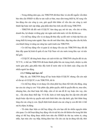 74
- Trong những năm qua, các TĐKTNN đã khai thác và cân đối nguồn vốn đảm
bảo nhu cầu SXKD và đầu tƣ sản xuất cơ bản, mua sắm trang thiết bị, bổ sung vốn
lƣu động cho các công ty con, giải quyết khó khăn về vốn cho các công ty mới
thành lập hoặc mới sáp nhập, góp phần đảm bảo tính cân đối trong TĐKTNN.
- TĐKTNN đã đổi mới CCQLTC làm tăng quy mô tài sản, vốn chủ sở hữu,
doanh thu, lợi nhuận và đóng góp vào ngân sách nhà nƣớc với tốc độ khá cao.
- Cơ chế huy động vốn và sử dụng đã thúc đẩy sự đổi mới và hiện đại hóa các
trang thiết bị trong toàn ngành. Dựa vào đó mới khai thác, đáp ứng nhu cầu thị hiếu
của khách hàng và nâng cao năng lực cạnh tranh của TĐKTNN.
- Cơ chế huy động vốn và quản lý sử dụng vốn của các TĐKTNN thay đổi đã
thúc đẩy quan hệ kinh tế quốc tế của Việt Nam với các nƣớc trong khu vực và trên
thế giới.
- CCQLTC đã từng bƣớc đƣợc cải cách từ khi các TĐKTNN chuyển đổi từ các
TCT 91, vì thế các TĐKTNN đã hoàn thành phần lớn các trọng trách, nhiệm vụ nhà
nƣớc giao phó, góp phần thúc đẩy kinh tế nƣớc nhà và ổn định cuộc sống của rất
nhiều ngƣời lao động.
2.3.2 Những mặt hạn chế
Mặc dù, các TĐKTNN đang nỗ lực hoàn thiện CCQLTC nhƣng vẫn còn một
số tồn tại về CCQLTC ở các TĐKTNN, đó là:
- Cơ chế huy động và sử dụng vốn chƣa phát huy đƣợc hết tính chủ động, sáng
tạo của các công ty con: Việc phân cấp, phân quyền, nhất là quyền đầu tƣ, mua sắm,
nhƣợng bán, cho thuê hoặc thế chấp, cầm cố tài sản để đi vay hoặc cho vay, cho
nợ... vẫn chƣa đƣợc thiết lập. Vì lẽ đó, luôn có tình trạng đƣa lên cấp trên chờ phê
duyệt hoặc cấp trên ủy quyền một cách hình thức cho cấp dƣới, gây khó khăn lúng
túng cho các công ty con. Quyết định kinh doanh của các công ty con đôi khi vì thế
mà bị chậm, bị động.
- Tổ chức thực hiện cơ chế huy động vốn còn hạn chế do nhiều nguyên nhân
chủ quan. Cơ chế hoạt động huy động vốn từ nội bộ còn rất khiêm tốn trong khi khả
năng có thể huy động đƣợc nhiều hơn nữa cho SXKD do thủ tục rƣờm rà, cứng
nhắc, hạn mức cho vay thấp, không đảm bảo vốn cho các dự án đúng tiến độ, thời
 