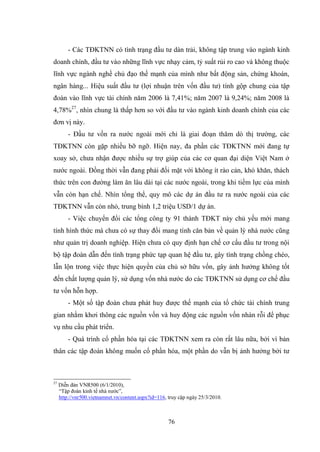 76
- Các TĐKTNN có tình trạng đầu tƣ dàn trải, không tập trung vào ngành kinh
doanh chính, đầu tƣ vào những lĩnh vực nhạy cảm, tỷ suất rủi ro cao và không thuộc
lĩnh vực ngành nghề chủ đạo thế mạnh của mình nhƣ bất động sản, chứng khoán,
ngân hàng... Hiệu suất đầu tƣ (lợi nhuận trên vốn đầu tƣ) tính gộp chung của tập
đoàn vào lĩnh vực tài chính năm 2006 là 7,41%; năm 2007 là 9,24%; năm 2008 là
4,78%27
, nhìn chung là thấp hơn so với đầu tƣ vào ngành kinh doanh chính của các
đơn vị này.
- Đầu tƣ vốn ra nƣớc ngoài mới chỉ là giai đoạn thăm dò thị trƣờng, các
TĐKTNN còn gặp nhiều bỡ ngỡ. Hiện nay, đa phần các TĐKTNN mới đang tự
xoay sở, chƣa nhận đƣợc nhiều sự trợ giúp của các cơ quan đại diện Việt Nam ở
nƣớc ngoài. Đồng thời vẫn đang phải đối mặt với không ít rào cản, khó khăn, thách
thức trên con đƣờng làm ăn lâu dài tại các nƣớc ngoài, trong khi tiềm lực của mình
vẫn còn hạn chế. Nhìn tổng thể, quy mô các dự án đầu tƣ ra nƣớc ngoài của các
TĐKTNN vẫn còn nhỏ, trung bình 1,2 triệu USD/1 dự án.
- Việc chuyển đổi các tổng công ty 91 thành TĐKT này chủ yếu mới mang
tính hình thức mà chƣa có sự thay đổi mang tính căn bản về quản lý nhà nƣớc cũng
nhƣ quản trị doanh nghiệp. Hiện chƣa có quy định hạn chế cơ cấu đầu tƣ trong nội
bộ tập đoàn dẫn đến tình trạng phức tạp quan hệ đầu tƣ, gây tình trạng chồng chéo,
lẫn lộn trong việc thực hiện quyền của chủ sở hữu vốn, gây ảnh hƣởng không tốt
đến chất lƣợng quản lý, sử dụng vốn nhà nƣớc do các TĐKTNN sử dụng cơ chế đầu
tƣ vốn hỗn hợp.
- Một số tập đoàn chƣa phát huy đƣợc thế mạnh của tổ chức tài chính trung
gian nhằm khơi thông các nguồn vốn và huy động các nguồn vốn nhàn rỗi để phục
vụ nhu cầu phát triển.
- Quá trình cổ phần hóa tại các TĐKTNN xem ra còn rất lâu nữa, bởi vì bản
thân các tập đoàn không muốn cổ phần hóa, một phần do vẫn bị ảnh hƣởng bởi tƣ
27
Diễn đàn VNR500 (6/1/2010),
“Tập đoàn kinh tế nhà nƣớc”,
http://vnr500.vietnamnet.vn/content.aspx?id=116, truy cập ngày 25/3/2010.
 