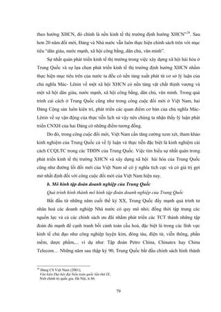 79
theo hƣớng XHCN, đó chính là nền kinh tế thị trƣờng định hƣớng XHCN”28
. Sau
hơn 20 năm đổi mới, Đảng và Nhà nƣớc vẫn luôn thực hiện chính sách trên với mục
tiêu “dân giàu, nƣớc mạnh, xã hội công bằng, dân chủ, văn minh”.
Sự nhất quán phát triển kinh tế thị trƣờng trong việc xây dựng xã hội hài hòa ở
Trung Quốc và sự lựa chọn phát triển kinh tế thị trƣờng định hƣớng XHCN nhằm
thực hiện mục tiêu trên của nƣớc ta đều có nền tảng xuất phát từ cơ sở lý luận của
chủ nghĩa Mác- Lênin về một xã hội XHCN có nền tảng vật chất thịnh vƣợng và
một xã hội dân giàu, nƣớc mạnh, xã hội công bằng, dân chủ, văn minh. Trong quá
trình cải cách ở Trung Quốc cũng nhƣ trong công cuộc đổi mới ở Việt Nam, hai
Đảng Cộng sản luôn kiên trì, phát triển các quan điểm cơ bản của chủ nghĩa Mác-
Lênin về sự vận động của thực tiễn lịch sử vậy nên chúng ta nhận thấy lý luận phát
triển CNXH của hai Đảng có những điểm tƣơng đồng.
Do đó, trong công cuộc đổi mới, Việt Nam cần tăng cƣờng xem xét, tham khảo
kinh nghiệm của Trung Quốc cả về lý luận và thực tiễn đặc biệt là kinh nghiệm cải
cách CCQLTC trong các TĐDN của Trung Quốc. Việc tìm hiểu sự nhất quán trong
phát triển kinh tế thị trƣờng XHCN và xây dựng xã hội hài hòa của Trung Quốc
cũng nhƣ đƣờng lối đổi mới của Việt Nam sẽ có ý nghĩa tích cực và có giá trị gợi
mở nhất định đối với công cuộc đổi mới của Việt Nam hiện nay.
b. Mô hình tập đoàn doanh nghiệp của Trung Quốc
Quá trình hình thành mô hình tập đoàn doanh nghiệp của Trung Quốc
Bắt đầu từ những năm cuối thế kỷ XX, Trung Quốc đẩy mạnh quá trình tƣ
nhân hoá các doanh nghiệp Nhà nƣớc có quy mô nhỏ; đồng thời tập trung các
nguồn lực và cả các chính sách ƣu đãi nhằm phát triển các TCT thành những tập
đoàn đủ mạnh để cạnh tranh bối cảnh toàn cầu hoá, đặc biệt là trong các lĩnh vực
kinh tế chủ đạo nhƣ công nghiệp luyện kim, đóng tàu, điện tử, viễn thông, phần
mềm, dƣợc phẩm,... ví dụ nhƣ: Tập đoàn Petro China, Chinatex hay China
Telecom… Những năm sau thập kỷ 90, Trung Quốc bắt đầu chính sách hình thành
28
Đảng CS Việt Nam (2001),
Văn kiện Đại hội đại biểu toàn quốc lần thứ IX,
Nxb chính trị quốc gia, Hà Nội, tr.86.
 