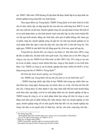 80
các TĐKT. Đến năm 1990 khoảng 50 tập đoàn đã đƣợc thành lập từ sự hợp nhất các
doanh nghiệp trong cùng lĩnh vực kinh doanh.
Theo quan điểm của Trung Quốc, TĐDN Trung Quốc là tổ chức kinh tế có kết
cấu tổ chức nhiều cấp, nó đáp ứng đòi hỏi của nền sản xuất hàng hoá XHCN và của
nền sản xuất lớn xã hội hoá. Doanh nghiệp nòng cốt của tập đoàn là thực thể kinh tế
có tƣ cách pháp nhân, tự chủ kinh doanh, hạch toán độc lập, tự chịu trách nhiệm đối
với kết quả kinh doanh. Bằng các hình thức nắm giữ cổ phần khống chế, tham gia
cổ phần, hiệp tác; doanh nghiệp nòng cốt gắn bó với một loạt doanh nghiệp (có tƣ
cách pháp nhân độc lập) ở mức độ chặt chẽ, nửa chặt chẽ và liên kết lỏng lẻo. Nói
ngắn gọn, TĐDN là một khối liên kết bằng quan hệ về tài sản, quan hệ hợp tác.
Trong thời kỳ chuyển đổi, các công ty mẹ thuộc sở hữu nhà nƣớc 100%, song
đã dần cổ phần hóa để phát triển tính cạnh tranh. Tuy nhiên còn có tới 48% tổng số
công ty mẹ của các TĐDN là do Nhà nƣớc sở hữu 100% vốn, 52% công ty mẹ còn
lại là do cổ phần, công ty trách nhiệm hữu hạn, công ty liên doanh và các hình thức
khác. Các TĐDN có công ty mẹ là doanh nghiệp nhà nƣớc chiếm tới 80,8% về lao
động trong toàn bộ số TĐDN ở Trung Quốc29
.
Mô hình tập đoàn doanh nghiệp của Trung Quốc
Các TĐDN của Trung Quốc tồn tại chủ yếu trên cơ sở các hình thức sau30
:
- TĐDN tổng hợp nhiều cấp: Đây là loại TĐDN nắm trong tay nhiều lĩnh vực
nhƣ khoa học công nghệ, thƣơng mại, tài chính, dịch vụ và lấy vốn làm nút liên kết
chủ yếu. Chúng đƣợc tổ chức thành 4 cấp, thực hiện nhất thể hoá kinh doanh bằng
cách thôn tính, sáp nhập, xoá bỏ tƣ cách pháp nhân của các doanh nghiệp cũ lập ra
TĐDN trong đó công ty có tƣ cách pháp nhân làm nòng cốt (tức là công ty mẹ)
bằng cách nắm giữ cổ phần khống chế, thầu khoán, thuê các doanh nghiệp có liên
quan, doanh nghiệp nòng cốt sẽ nắm quyền lãnh đạo đối với các doanh nghiệp này
trong việc đƣa ra các quyết sách về nhân lực, vật lực, sản xuất, cung ứng, tiêu thụ...
29
TS. Hoàng Ngọc Bắc,
“Kinh nghiệm phát triển mô hình công ty mẹ- công ty con tại Trung Quốc và Hàn Quốc”,
Tạp chí Tài chính doanh nghiệp, số 7/2009, tr.36, 37
30
BaoLiXu và Mingao Shen (2003),
“TĐDN Trung Quốc: quá khứ, hiện tại và tƣơng lai phát triển”,
Viện nghiên cứu quản lý kinh tế Trung ƣơng (sƣu tầm và dịch).
 