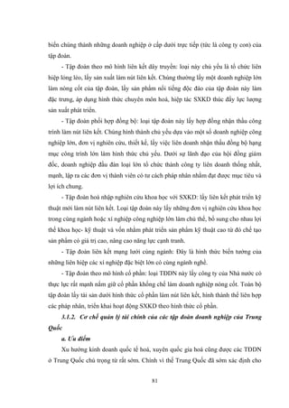 81
biến chúng thành những doanh nghiệp ở cấp dƣới trực tiếp (tức là công ty con) của
tập đoàn.
- Tập đoàn theo mô hình liên kết dây truyền: loại này chủ yếu là tổ chức liên
hiệp lỏng lẻo, lấy sản xuất làm nút liên kết. Chúng thƣờng lấy một doanh nghiệp lớn
làm nòng cốt của tập đoàn, lấy sản phẩm nổi tiếng độc đáo của tập đoàn này làm
đặc trƣng, áp dụng hình thức chuyên môn hoá, hiệp tác SXKD thúc đẩy lực lƣợng
sản xuất phát triển.
- Tập đoàn phối hợp đồng bộ: loại tập đoàn này lấy hợp đồng nhận thầu công
trình làm nút liên kết. Chúng hình thành chủ yếu dựa vào một số doanh nghiệp công
nghiệp lớn, đơn vị nghiên cứu, thiết kế, lấy việc liên doanh nhận thầu đồng bộ hạng
mục công trình lớn làm hình thức chủ yếu. Dƣới sự lãnh đạo của hội đồng giám
đốc, doanh nghiệp đầu đàn loại lớn tổ chức thành công ty liên doanh thống nhất,
mạnh, lập ra các đơn vị thành viên có tƣ cách pháp nhân nhằm đạt đƣợc mục tiêu và
lợi ích chung.
- Tập đoàn hoà nhập nghiên cứu khoa học với SXKD: lấy liên kết phát triển kỹ
thuật mới làm nút liên kết. Loại tập đoàn này lấy những đơn vị nghiên cứu khoa học
trong cùng ngành hoặc xí nghiệp công nghiệp lớn làm chủ thể, bổ sung cho nhau lợi
thế khoa học- kỹ thuật và vốn nhằm phát triển sản phẩm kỹ thuật cao từ đó chế tạo
sản phẩm có giá trị cao, nâng cao năng lực cạnh tranh.
- Tập đoàn liên kết mạng lƣới cùng ngành: Đây là hình thức biến tƣớng của
những liên hiệp các xí nghiệp đặc biệt lớn có cùng ngành nghề.
- Tập đoàn theo mô hình cổ phần: loại TĐDN này lấy công ty của Nhà nƣớc có
thực lực rất mạnh nắm giữ cổ phần khống chế làm doanh nghiệp nòng cốt. Toàn bộ
tập đoàn lấy tài sản dƣới hình thức cổ phần làm nút liên kết, hình thành thể liên hợp
các pháp nhân, triển khai hoạt động SXKD theo hình thức cổ phần.
3.1.2. Cơ chế quản lý tài chính của các tập đoàn doanh nghiệp của Trung
Quốc
a. Ưu điểm
Xu hƣớng kinh doanh quốc tế hoá, xuyên quốc gia hoá cũng đƣợc các TĐDN
ở Trung Quốc chú trọng từ rất sớm. Chính vì thế Trung Quốc đã sớm xác định cho
 