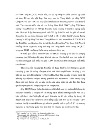 82
các TĐKT một CCQLTC khuôn mẫu, sau đó tùy từng đặc điểm của các tập đoàn
mà thay đổi sao cho phù hợp. Đến nay, sau khi Trung Quốc gia nhập WTO
CCQLTC của các TĐKT đã thay đổi ít nhiều nhằm thích ứng với bối cảnh kinh tế
mới. Tuy cùng có điều kiện và con đƣờng hình thành TĐKT giống Việt Nam,
nhƣng Trung Quốc có tới 503 tập đoàn nhà nƣớc có công ty mẹ là xí nghiệp quốc
hữu, đã có tới 3 tập đoàn trong danh sách 500 tập đoàn lớn nhất thế giới về vốn và
doanh thu, tài sản trung bình của một TĐKT là 12,4 tỷ nhân dân tệ31
, tƣơng đƣơng
khoảng 24.800 tỷ đồng Việt Nam. Trong khi đó tại Việt Nam chỉ có 3 TĐKTNN là
tập đoàn Điện lực, tập đoàn Dầu khí và tập đoàn Bƣu chính Viễn thông Việt Nam là
có tổng tài sản vƣợt mức trung bình này của Trung Quốc. Nhìn chung, CCQLTC
trong các TĐKT của Trung Quốc mang những ƣu điểm sau:
- Cơ chế giao vốn từ nhà nƣớc cho các TĐDN, từ công ty mẹ cho các công ty
con đƣợc thực hiện đồng bộ, công khai và luôn ƣu tiên cho lĩnh vực xuất khẩu. Vì
vậy mà kim ngạch xuất khẩu của các TĐDN chiếm phần lớn kim ngạch xuất khẩu
của cả nƣớc .
- Huy động vốn của các tập đoàn hầu hết đƣợc dựa trên việc lƣợng hóa giá trị
của công ty trên thị trƣờng vốn quốc tế và phát hành cổ phiếu của các công ty con
trên sàn giao dịch Hong Kong và Thƣợng Hải, khai thác nhà đầu tƣ nƣớc ngoài để
bổ sung trực tiếp cho công ty. Thông qua hình thức này mà các TĐDN đã huy động
đƣợc một khối lƣợng vốn lớn đầu tƣ cho các vùng khác mà vẫn đảm bảo đƣợc
quyền quyết định của công ty mẹ đối với công ty con.
- Các TĐDN Trung Quốc đầu tƣ trong nhiều lĩnh vực với những chiến lƣợc dài
hạn đƣợc cân nhắc kĩ càng và đối với những dự án đầu tƣ nƣớc ngoài cần phải xin ý
kiến phê duyệt của Chính phủ về quyết định đầu tƣ. Vì vậy, những dự án này đã
đƣợc Chính phủ hỗ trợ và khuyến khích bằng nhiều hình thức ƣu đãi nên các TĐDN
có đƣợc tâm lý an toàn khi tham gia vào các quan hệ kinh tế quốc tế. Vì vậy thƣơng
mại quốc tế của Trung Quốc phát triển hơn bất cứ quốc gia nào trong lục địa.
31
Th.S. Nguyễn Văn Tài (2010), Cao đẳng du lịch Việt Nam,
“Sự nhất quán phát triển kinh tế thị trƣờng XHCN trong xây dựng
Mô hình TĐDN tại Trung Quốc”,
Tạp chí nghiên cứu Trung Quốc, số 2 (102), tr. 69.
 