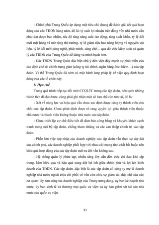 83
- Chính phủ Trung Quốc áp dụng một tiêu chí chung để đánh giá kết quả hoạt
động của các TĐDN hàng năm, đó là: tỷ suất lợi nhuận trên đồng vốn nhà nƣớc cần
phải đạt đƣợc bao nhiêu, tốc độ tăng năng suất lao động, tăng xuất khẩu, tỷ lệ đổi
mới mặt hàng và mở rộng thị trƣờng, tỷ lệ giảm tiêu hao năng lƣợng và nguyên vật
liệu, tỷ lệ đổi mới công nghệ, phát minh, sáng chế… qua đó việc kiểm soát và quản
lý các TĐDN của Trung Quốc dễ dàng và minh bạch hơn.
- Các TĐDN Trung Quốc đặc biệt chú ý đến việc đẩy mạnh sự phát triển của
các định chế tài chính trung gian (công ty tài chính, ngân hàng, bảo hiểm…) của tập
đoàn. Vì thế Trung Quốc đã sớm có một hành lang pháp lý về việc quy định hoạt
động của các tổ chức này.
b. Hạn chế
Trong quá trình tiếp tục đổi mới CCQLTC trong các tập đoàn, bên cạnh những
thành tích đã đạt đƣợc, cũng phải ghi nhận một số hạn chế còn tồn tại, đó là:
- Xét về năng lực và hiệu quả vẫn chƣa xác định đƣợc công ty thành viên chủ
chốt của tập đoàn. Chƣa phân định đƣợc rõ rang quyền lợi giữa thành viên thuộc
nhà nƣớc và thành viên không thuộc nhà nƣớc của tập đoàn
- Chƣa thiết lập cơ chế điều tiết để đảm bảo công bằng và khuyến khích cạnh
tranh trong nội bộ tập đoàn, chống tham nhũng và các can thiệp chính trị vào tập
đoàn.
- Phần lớn việc sáp nhập các doanh nghiệp vào tập đoàn vẫn theo sự sắp đặt
của chính phủ, các doanh nghiệp phối hợp với nhau chỉ mang tính chất bắt buộc nên
hiệu quả hoạt động của các tập đoàn mới ra đời vẫn không cao.
- Hệ thống quản lý phức tạp, nhiều tầng lớp dẫn đến việc chỉ đạo khó tập
trung, kém hiệu quả và hậu quả xung đột lợi ích giữa chính phủ và lợi ích kinh
doanh của TĐDN. Các tập đoàn, đặc biệt là các tập đoàn có công ty mẹ là doanh
nghiệp nhà nƣớc ngoài chịu chi phối về vốn còn chịu sự giám sát chặt chẽ của các
cơ quan: Ủy ban công tác doanh nghiệp của Trung ƣơng đảng, ủy ban kế hoạch nhà
nƣớc, ủy ban kinh tế và thƣơng mại quốc vụ viện và ủy ban giám sát tài sản nhà
nƣớc của quốc vụ viện.
 