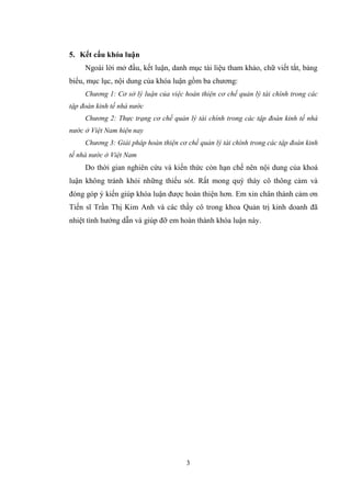 3
5. Kết cấu khóa luận
Ngoài lời mở đầu, kết luận, danh mục tài liệu tham khảo, chữ viết tắt, bảng
biểu, mục lục, nội dung của khóa luận gồm ba chƣơng:
Chương 1: Cơ sở lý luận của việc hoàn thiện cơ chế quản lý tài chính trong các
tập đoàn kinh tế nhà nước
Chương 2: Thực trạng cơ chế quản lý tài chính trong các tập đoàn kinh tế nhà
nước ở Việt Nam hiện nay
Chương 3: Giải pháp hoàn thiện cơ chế quản lý tài chính trong các tập đoàn kinh
tế nhà nước ở Việt Nam
Do thời gian nghiên cứu và kiến thức còn hạn chế nên nội dung của khoá
luận không tránh khỏi những thiếu sót. Rất mong quý thày cô thông cảm và
đóng góp ý kiến giúp khóa luận đƣợc hoàn thiện hơn. Em xin chân thành cảm ơn
Tiến sĩ Trần Thị Kim Anh và các thầy cô trong khoa Quản trị kinh doanh đã
nhiệt tình hƣớng dẫn và giúp đỡ em hoàn thành khóa luận này.
 