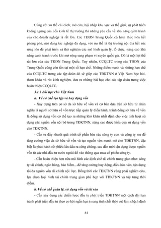 84
Cùng với xu thế cải cách, mở cửa, hội nhập khu vực và thế giới, sự phát triển
không ngừng của nền kinh tế thị trƣờng thì những yêu cầu về khả năng cạnh tranh
của các doanh nghiệp là rất lớn. Các TĐDN Trung Quốc có hình thức liên kết
phong phú, nội dung tác nghiệp đa dạng, với ƣu thế là thị trƣờng nội địa hết sức
rộng lớn để phát triển và thử nghiệm các mô hình quản lý, tổ chức, nâng cao khả
năng cạnh tranh trƣớc khi mở rộng sang phạm vi xuyên quốc gia. Đó là một lợi thế
rất lớn của các TĐDN Trung Quốc. Tuy nhiên, CCQLTC trong các TĐDN của
Trung Quốc cũng còn tồn tại một số hạn chế. Những điểm mạnh và những hạn chế
của CCQLTC trong các tập đoàn đó sẽ giúp các TĐKTNN ở Việt Nam học hỏi,
tham khảo và rút kinh nghiệm, đƣa ra những bài học cho các tập đoàn trong việc
hoàn thiện CCQLTC.
3.1.3 Bài học cho Việt Nam
a. Về cơ chế tạo lập và huy động vốn
- Xây dựng trên cơ sở đa sở hữu về vốn và cơ bản dựa trên sở hữu tƣ nhân
nghĩa là ngƣời sở hữu về vốn trực tiếp quản lý điều hành, tránh đồng sở hữu về vốn
là đồng sử dụng vốn có thể tạo ra những khó khăn nhất định cho việc linh hoạt sử
dụng các nguồn vốn nội bộ trong TĐKTNN, nâng cao đƣợc hiểu quả sử dụng vốn
cho TĐKTNN.
- Cần tự đẩy nhanh quá trình cổ phần hóa các công ty con và công ty mẹ để
tăng cƣờng việc đa sở hữu về vốn và tạo nguồn vốn mạnh mẽ cho TĐKTNN, đặc
biệt là phát hành cổ phiếu lần đầu ra công chúng, sau dần mới tận dụng đƣợc nguồn
vốn từ các nhà đầu tƣ nƣớc ngoài đổ vào thông qua mua cổ phiếu công ty.
- Cần hoàn thiện hơn nữa mô hình các định chế tài chính trung gian nhƣ: công
ty tài chính, ngân hàng, bảo hiểm…để tăng cƣờng huy động, điều hòa vốn, tận dụng
tối đa nguồn vốn tài chính nội lực. Đồng thời các TĐKTNN cũng phải nghiên cứu,
lựa chọn loại hình tài chính trung gian phù hợp với TĐKTNN và tùy từng thời
điểm.
b. Về cơ chế quản lý, sử dụng vốn và tài sản
- Cần xây dựng các chiến lƣợc đầu tƣ phát triển TĐKTNN một cách dài hạn
tránh phát triển đầu tƣ theo cơ hội ngắn hạn (mang tính chất thời vụ) làm chệch định
 