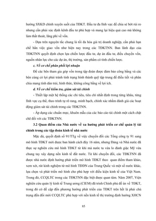 85
hƣớng SXKD chính xuyên suốt của TĐKT. Đầu tƣ đa lĩnh vực để chia sẻ bớt rủi ro
nhƣng cần phải xác định kênh đầu tƣ phù hợp và mang lại hiệu quả cao mà không
làm thất thoát, lãng phí về vốn.
- Dựa trên nguyên tắc chung là tối đa hóa giá trị doanh nghiệp, cần phải hạn
chế hẳn việc giao vốn nhƣ hiện nay trong các TĐKTNN. Ban lãnh đạo của
TĐKTNN quyết định chọn lựa chiến lƣợc đầu tƣ, dự án đầu tƣ, điều chuyển vốn,
nguồn nhân lực cho các dự án, thị trƣờng, sản phẩm có tính chiến lƣợc.
c. Về cơ chế phân phối lợi nhuận
Để các bên tham gia góp vốn trong tập đoàn đƣợc đảm bảo công bằng và các
bên cùng có lợi phải tránh tình trạng hình thành quỹ tập trung để điều tiết và phân
chia mang tính dàn trải, hình thức, không công bằng về lợi ích.
d. Về cơ chế kiểm tra, giám sát tài chính
- Thiết lập một hệ thống các chỉ tiêu, tiêu chí nhất định trong từng khâu, từng
lĩnh vực cụ thể, theo trình tự rõ rang, minh bạch, chính xác nhằm đánh giá các hoạt
động giám sát tài chính trong các TĐKTNN.
- Áp dụng các chuẩn mực, khuôn mẫu của các báo cáo tài chính một cách chặt
chẽ đối với các TĐKTNN.
3.2 Quan điểm của Nhà nƣớc về xu hƣớng phát triển cơ chế quản lý tài
chính trong các tập đoàn kinh tế nhà nƣớc
Mặc dù, quyết định số 91/TTg về việc chuyển đổi các Tổng công ty 91 sang
mô hình TĐKT mới đƣợc ban hành cách đây 16 năm, nhƣng Đảng và Nhà nƣớc đã
thực sự nghiên cứu mô hình TĐKT từ khi mà nƣớc ta vừa lo đánh giặc Mỹ vừa
chung tay xây dựng nền kinh tế đất nƣớc. Từ khi chuyển đổi, các TĐKTNN đã
đƣợc nhà nƣớc định hƣớng phát triển mô hình TĐKT theo quan điểm tham khảo,
xem xét, rút kinh nghiệm từ mô hình TĐDN của Trung Quốc và một số nƣớc khác,
lựa chọn và phát triển mô hình cho phù hợp với điều kiện kinh tế của Việt Nam.
Trong đó, CCQLTC trong các TĐKTNN đặc biệt đƣợc quan tâm. Năm 2007, Viện
nghiên cứu quản lý kinh tế Trung ƣơng (CIEM) đã trình Chính phủ đề án về TĐKT,
trong đó có đề cập đến phƣơng hƣớng phát triển của TĐKT trên hết là phải chú
trọng đến đổi mới CCQLTC phù hợp với nền kinh tế thị trƣờng định hƣớng XHCN
 